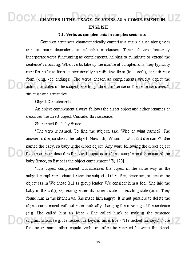15CHAPTER   II   THE   USAGE   OF   VERBS   AS   A   COMPLEMENT   IN
ENGLISH
2.1. Verbs   as   complements   in   complex   sentences
Complex   sentences   characteristically   comprise   a   main   clause   along   with
one   or   more   dependent   or   subordinate   clauses.   These   clauses   frequently
incorporate verbs functioning as complements, helping to culminate or extend the
sentence’s   meaning.   When   verbs   take   up   the   mantle   of   complements,   they   typically
manifest  in  base  form   or   occasionally  in  infinitive  form  (to +  verb), or  participle
form   (-ing,   -ed   endings).   The   verbs   chosen   as   complements   vividly   depict   the
actions or states of the subject, exerting a direct influence on the sentence’s overall
structure and semantics.
Object   Complements
An  object complement  always follows the direct object and either renames or
describes the direct object. Consider this sentence:
She   named   the   baby   Bruce.
"The   verb   is   named.   To   find   the   subject,   ask,   'Who   or   what   named?'   The
answer is she, so she is the subject. Now ask, 'Whom or what did she name?' She
named the baby, so baby is the direct object. Any word following the direct object
that renames or describes the direct object is an object complement. She named the
baby Bruce, so Bruce is the object complement."[8; 190]
"The   object   complement   characterizes   the   object   in   the   same   way   as   the
subject complement characterizes the subject: it identifies, describes, or locates the
object (as in We chose Bill as group leader, We consider him a fool, She laid the
baby  in  the  crib),  expressing  either   its  current   state  or   resulting  state  (as   in  They
found him in the kitchen vs. She made him angry). It is not possible to delete the
object complement without either radically changing the meaning of the sentence
(e.g.   She   called   him   an   idiot   -   She   called   him)   or   making   the   sentence
ungrammatical (e.g. He locked his keys in his office - *He locked his keys). Note
that   be  or	  some	  other   copula   verb	  can	  often	  be	  inserted	  between   the	  direct 