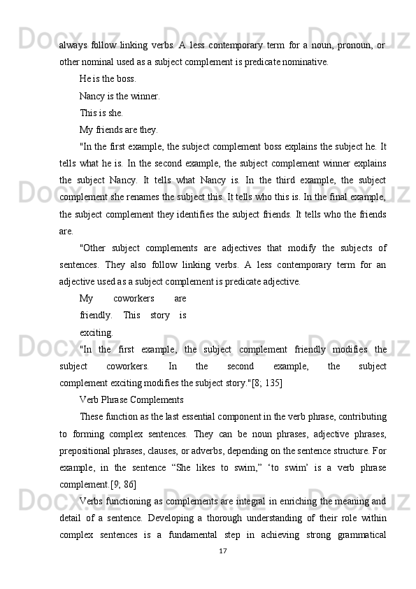17always   follow   linking   verbs .   A   less   contemporary   term   for   a   noun,   pronoun,   or 
other nominal used as a subject complement is  predicate nominative .
He is the boss. 
Nancy   is   the   winner.
This is she.
My   friends   are   they.
"In the first example, the subject complement boss explains the subject he. It
tells   what   he   is.   In   the   second   example,   the   subject   complement   winner   explains
the   subject   Nancy.   It   tells   what   Nancy   is.   In   the   third   example,   the   subject
complement she renames the subject this. It tells who this is. In the final example,
the subject complement they identifies the subject friends. It tells who the friends
are.
"Other   subject   complements   are   adjectives   that   modify   the   subjects   of
sentences.   They   also   follow   linking   verbs.   A   less   contemporary   term   for   an
adjective used as a subject complement is  predicate adjective .
My   coworkers   are
friendly.   This   story   is
exciting.
"In   the   first   example,   the   subject   complement   friendly   modifies   the
subject    coworkers.	    In	    the	    second	    example,	    the	    subject
complement exciting modifies the subject story."[8; 135]
Verb   Phrase   Complements
These   function   as   the   last   essential   component   in   the   verb   phrase,   contributing
to   forming   complex   sentences.   They   can   be   noun   phrases,   adjective   phrases,
prepositional   phrases, clauses, or adverbs, depending on   the sentence structure. For
example,   in   the   sentence   “She   likes   to   swim,”   ‘to   swim’   is   a   verb   phrase
complement.[9; 86]
Verbs functioning as complements are integral in enriching the meaning and
detail   of   a   sentence.   Developing   a   thorough   understanding   of   their   role   within
complex   sentences   is   a   fundamental   step   in   achieving   strong   grammatical 