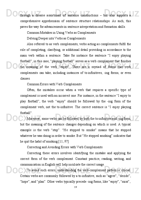 19through   a   diverse   assortment   of   sentence   constructions   –   but   also   supports   a
comprehensive   apprehension   of   sentence   structure   relationships.   As   such,   this
paves the way for advancements in sentence interpretation and formation skills.
Common   Mistakes   in   Using   Verbs   as   Complements
Delving Deeper into Verbs as Complements
Also referred to as verb complements, verbs acting as complements fulfil the
role  of  completing,  clarifying,  or   additional   detail   providing  in  accordance   to  the
main   verb   within   a   sentence.   Take   for   instance   the   sentence   “I   enjoy   playing
football”, in this case, “playing football” serves as a verb complement that finishes
the   meaning   of   the   verb   “enjoy”.   There   are   a   myriad   of   forms   that   verb
complements   can   take,   including   instances   of   to-infinitives,   -ing   forms,   or   even
clauses.
Common   Errors   with   Verb  Complements
Often,   the   mistakes   occur   when   a   verb   that   requires   a   specific   type   of
complement is used with an incorrect one. For instance, in the sentence “I enjoy to
play   football”,   the   verb   “enjoy”   should   be   followed   by   the   -ing   form   of   the
complement   verb,   not   the   to-infinitive.   The   correct   sentence   is   “I   enjoy   playing
football”.
Moreover,   some verbs   can   be   followed   by   both   the   to-infinitive   and   -ing   form,
but   the   meaning   of   the   sentence   changes   depending   on   which   is   used.   A   typical
example   is   the   verb   “stop”.   “He   stopped   to   smoke”   means   that   he   stopped
whatever   he   was   doing   in   order   to   smoke. But   “He   stopped   smoking” indicates   that
he quit the habit of smoking.[11; 97]
Correcting   and   Avoiding   Errors   with   Verb  Complements
Correcting   these   errors   involves   identifying   the   mistake   and   applying   the
correct   form   of   the   verb   complement.   Constant   practice,   reading,   writing,   and
communication in English will help inculcate the correct usage.
To   avoid   such   errors,   understanding   the   verb-complement   pattern   is   crucial.
Certain verbs are commonly followed by a to-infinitive, such as “agree”, “decide”,
“hope”, and “plan”.   Other   verbs   typically   precede -ing forms,   like   “enjoy”,   “miss”, 