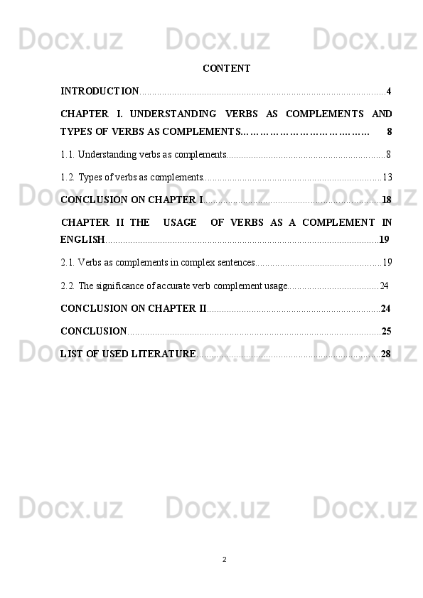 2CONTENT
INTRODUCTION ................................................................................................... 4
CHAPTER I. UNDERSTANDING VERBS AS COMPLEMENTS AND
TYPES   OF   VERBS   AS   COMPLEMENTS………………………….……… 8
1.1. Understanding   verbs   as   complements ................................................................ 8
1.2. Types   of   verbs   as  complements ........................................................................ 13
CONCLUSION   ON   CHAPTER   I ....................................................................... 18
CHAPTER  II	  THE USAGE OF	  VERBS	  AS	  A	  COMPLEMENT	  IN
ENGLISH .............................................................................................................. 19
2.1. Verbs   as   complements   in   complex   sentences ................................................... 19
2.2. The   significance   of   accurate   verb   complement   usage ..................................... 24
CONCLUSION   ON   CHAPTER   II ...................................................................... 24
CONCLUSION ...................................................................................................... 25
LIST   OF   USED   LITERATURE .......................................................................... 28