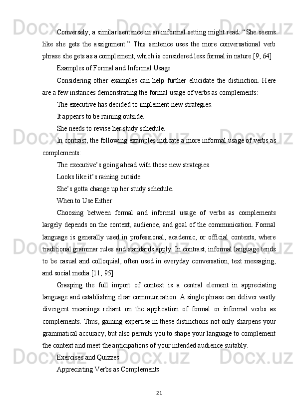 21Conversely, a similar sentence in an informal setting might read: “She seems
like   she   gets   the   assignment.”   This   sentence   uses   the   more   conversational   verb
phrase she gets as a complement, which is considered less formal in nature.[9; 64]
Examples   of   Formal   and   Informal  Usage
Considering   other   examples   can   help   further   elucidate   the   distinction.   Here
are a few instances demonstrating the formal usage of verbs as complements:
The   executive   has   decided   to   implement   new   strategies.
It appears to be raining outside.
She   needs   to   revise   her   study  schedule.
In   contrast,   the   following   examples   indicate   a   more   informal   usage   of   verbs   as
complements:
The   executive’s   going   ahead   with   those   new   strategies. 
Looks like it’s raining outside.
She’s   gotta   change   up   her   study   schedule. 
When to Use Either
Choosing   between   formal   and   informal   usage   of   verbs   as   complements
largely depends on the context, audience, and goal of the communication. Formal
language   is   generally   used   in   professional,   academic,   or   official   contexts,   where
traditional grammar rules   and   standards apply. In contrast, informal language tends
to be casual  and colloquial, often  used in everyday conversation,  text  messaging,
and social media.[11; 95]
Grasping   the   full   import   of   context   is   a   central   element   in   appreciating
language and establishing clear communication. A single phrase can deliver vastly
divergent   meanings   reliant   on   the   application   of   formal   or   informal   verbs   as
complements. Thus, gaining expertise in these distinctions not only sharpens your
grammatical accuracy, but also permits you to shape your language to complement
the context and meet the anticipations of your intended audience suitably.
Exercises   and   Quizzes
Appreciating   Verbs   as   Complements 