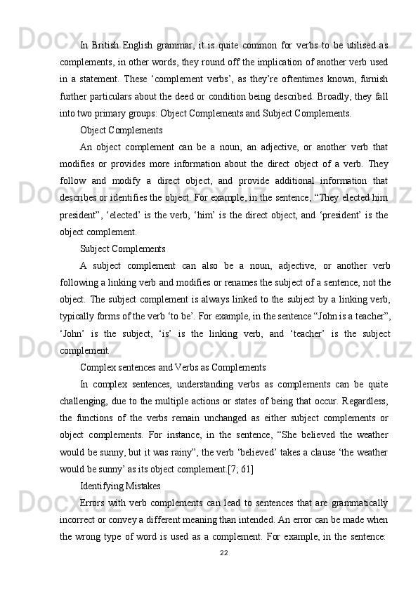 22In   British   English   grammar,   it   is   quite   common   for   verbs   to   be   utilised   as
complements, in other words, they round off the implication of another verb used
in   a   statement.   These   ‘complement   verbs’,   as   they’re   oftentimes   known,   furnish
further particulars about the deed or condition being described. Broadly, they fall
into two primary groups: Object Complements and Subject Complements.
Object   Complements
An   object   complement   can   be   a   noun,   an   adjective,   or   another   verb   that
modifies   or   provides   more   information   about   the   direct   object   of   a   verb.   They
follow   and   modify   a   direct   object,   and   provide   additional   information   that
describes or identifies the object. For example, in the sentence, “They elected him
president”,   ‘elected’   is   the   verb,   ‘him’   is   the   direct   object,   and   ‘president’   is   the
object complement.
Subject   Complements
A   subject   complement   can   also   be   a   noun,   adjective,   or   another   verb
following a linking verb and modifies or renames the subject of a sentence, not the
object. The  subject  complement  is  always  linked to the subject  by a  linking verb,
typically   forms of   the   verb   ‘to be’. For   example,   in   the   sentence “John is   a teacher”,
‘John’   is   the   subject,   ‘is’   is   the   linking   verb,   and   ‘teacher’   is   the   subject
complement.
Complex   sentences   and   Verbs   as   Complements
In   complex   sentences,   understanding   verbs   as   complements   can   be   quite
challenging, due to the multiple actions  or  states of being that  occur. Regardless,
the   functions   of   the   verbs   remain   unchanged   as   either   subject   complements   or
object   complements.   For   instance,   in   the   sentence,   “She   believed   the   weather
would be sunny, but it was rainy”, the verb ‘believed’ takes a clause ‘the weather
would be sunny’ as its object complement.[7; 61]
Identifying   Mistakes
Errors   with   verb   complements   can   lead   to   sentences   that   are   grammatically
incorrect or convey a different meaning than intended. An error can be made when
the   wrong   type   of   word   is   used   as   a   complement.   For   example,   in   the   sentence: 