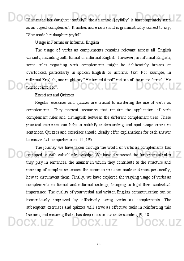 23“She made her daughter joyfully”, the adjective ‘joyfully’ is inappropriately used
as an object complement. It makes more sense and is grammatically correct to say,
“She made her daughter joyful”.
Usage   in   Formal or   Informal   English
The   usage   of   verbs   as   complements   remains   relevant   across   all   English
variants, including both formal or informal English. However, in informal English,
some   rules   regarding   verb   complements   might   be   deliberately   broken   or
overlooked,   particularly   in   spoken   English   or   informal   text.   For   example,   in
informal English, one might say “He turned it red” instead of the more formal “He
turned it into red”.
Exercises   and   Quizzes
Regular   exercises   and   quizzes   are   crucial   to   mastering   the   use   of   verbs   as
complements.   They   present   scenarios   that   require   the   application   of   verb
complement   rules   and   distinguish   between   the   different   complement   uses.   These
practical   exercises   can   help   to   solidify   understanding   and   spot   usage   errors   in
sentences. Quizzes and exercises should ideally offer explanations for each answer
to ensure full comprehension.[12; 195]
The   journey   we   have   taken   through   the   world   of   verbs   as   complements   has
equipped us with valuable knowledge. We have discovered the fundamental roles
they   play   in   sentences,   the   manner   in   which   they   contribute   to   the   structure   and
meaning of complex sentences, the common mistakes made and most pertinently,
how to circumvent them. Finally, we have explored the varying usage of verbs as
complements   in   formal   and   informal   settings,   bringing   to   light   their   contextual
importance. The quality of your verbal and written English communication can be
tremendously   improved   by   effectively   using   verbs   as   complements.   The
subsequent   exercises   and   quizzes   will   serve   as   effective   tools   in   reinforcing   this
learning and ensuring that it has deep roots in our understanding.[9; 48] 