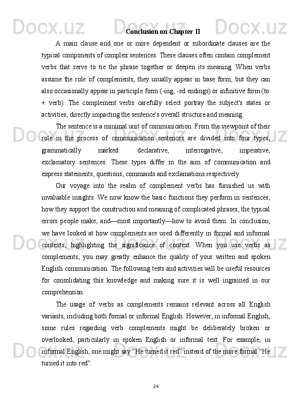 24Conclusion   on   Chapter   II
A   main   clause   and   one   or   more   dependent   or   subordinate   clauses   are   the
typical   components   of   complex   sentences.   These   clauses   often   contain   complement
verbs   that   serve   to   tie   the   phrase   together   or   deepen   its   meaning.   When   verbs
assume   the   role   of   complements,   they   usually   appear   in   base   form,   but   they   can
also   occasionally appear in participle form   (-ing, -ed   endings)   or   infinitive   form   (to
+   verb).   The   complement   verbs   carefully   select   portray   the   subject's   states   or
activities, directly impacting the sentence's overall structure and meaning.
The   sentence   is   a   minimal unit   of   communication.   From   the   viewpoint   of   their
role   in   the   process   of   communication   sentences   are   divided   into   four   types,
grammatically    marked:	    declarative,	    interrogative,	    imperative,
exclamatory   sentences.   These   types   differ   in   the   aim   of   communication   and
express statements, questions, commands and exclamations respectively.
Our   voyage   into   the   realm   of   complement   verbs   has   furnished   us   with
invaluable insights. We now know the basic functions they perform in sentences,
how they support the construction and meaning of complicated phrases, the typical
errors   people   make,   and—most   importantly—how   to   avoid   them.   In   conclusion,
we  have looked  at   how complements  are  used  differently in  formal  and  informal
contexts,   highlighting   the   significance   of   context.   When   you   use   verbs   as
complements,   you   may   greatly   enhance   the   quality   of   your   written   and   spoken
English communication. The following tests and activities will be useful resources
for   consolidating   this   knowledge   and   making   sure   it   is   well   ingrained   in   our
comprehension.
The   usage   of   verbs   as   complements   remains   relevant   across   all   English
variants, including both formal or informal English. However, in informal English,
some   rules   regarding   verb   complements   might   be   deliberately   broken   or
overlooked,   particularly   in   spoken   English   or   informal   text.   For   example,   in
informal English, one might say “He turned it red” instead of the more formal “He
turned it into red”.