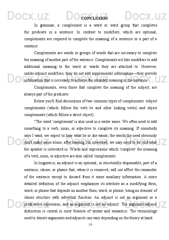 25CONCLUSION
In   grammar ,   a   complement   is   a   word   or   word   group   that   completes
the   predicate   in   a   sentence.   In   contrast   to   modifiers ,   which   are   optional,
complements   are   required   to   complete   the   meaning   of   a   sentence   or   a   part   of   a
sentence.
Complements are words or groups of words that are necessary to complete
the   meaning   of   another part   of   the sentence.   Complements act   like   modifiers   to   add
additional   meaning   to   the   word   or   words   they   are   attached   to.   However,
unlike  adjunct modifiers , they do not add supplemental information—they provide
information that is necessary to achieve the intended meaning in the sentence.
Complements,   even   those   that   complete   the   meaning   of   the   subject,   are
always part of  the predicate .
Below you'll find discussions of two common types of complements:  subject
complements   (which   follow   the   verb   be   and   other   linking   verbs )   and   object
complements (which follow a  direct object ).
"The word 'complement' is also used in a wider sense. We often need to add
something   to   a   verb ,   noun ,   or   adjective   to   complete   its   meaning.   If   somebody
says I want, we expect to hear what he or she wants; the words the need obviously
don't make sense alone; after hearing I'm interested, we may need to be told what
the speaker is interested in. Words and expressions which 'complete' the meaning
of a verb, noun, or adjective are also called 'complements.
In linguistics, an adjunct is an optional, or structurally-dispensable, part of a
sentence, clause, or phrase that, when it is removed, will not affect the remainder
of   the   sentence   except   to   discard   from   it   some   auxiliary   information.   A   more
detailed   definition   of   the   adjunct   emphasizes   its   attribute   as   a   modifying   form,
word,   or   phrase   that   depends   on   another   form, word,   or   phrase,   being   an   element   of
clause   structure   with   adverbial   function.   An   adjunct   is   not   an   argument   or   a
predicative   expression,   and  an  argument   is  not  an  adjunct.  The  argument-adjunct
distinction   is   central   in   most   theories   of   syntax   and   semantics.   The   terminology
used to denote arguments and adjuncts can vary depending on the theory at hand. 