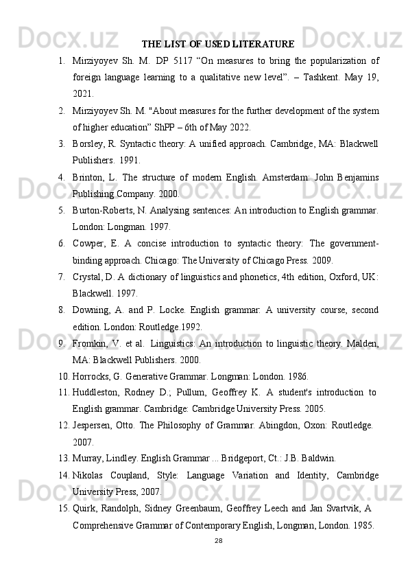 28THE   LIST   OF   USED  LITERATURE
1. Mirziyoyev   Sh.   M.   DP   5117   “On   measures   to   bring   the   popularization   of
foreign   language   learning   to   a   qualitative   new   level”.   –   Tashkent.   May   19,
2021.
2. Mirziyoyev Sh. M. "About measures for the further development of the system
of higher education” ShPP – 6th of May 2022.
3. Borsley, R. Syntactic theory: A unified approach. Cambridge, MA: Blackwell
Publishers.   1991.
4. Brinton,   L.   The   structure   of   modern   English.   Amsterdam:   John   Benjamins
Publishing Company. 2000.
5. Burton-Roberts, N. Analysing sentences: An introduction to English grammar.
London: Longman. 1997.
6. Cowper,   E.   A   concise   introduction   to   syntactic   theory:   The   government-
binding approach. Chicago: The University of Chicago Press. 2009.
7. Crystal, D. A dictionary of linguistics and phonetics, 4th edition, Oxford, UK:
Blackwell. 1997.
8. Downing,   A.   and   P.   Locke.   English   grammar:   A   university   course,   second
edition. London: Routledge.1992.
9. Fromkin,   V.   et   al.   Linguistics:   An   introduction   to   linguistic   theory.   Malden,
MA: Blackwell Publishers. 2000.
10. Horrocks,   G.   Generative   Grammar.   Longman:   London.   1986.
11. Huddleston,   Rodney   D.;   Pullum,   Geoffrey   K.   A   student's   introduction   to 
English grammar. Cambridge: Cambridge University Press. 2005.
12. Jespersen,   Otto.   The   Philosophy   of   Grammar.   Abingdon,   Oxon:   Routledge. 
2007.
13. Murray,   Lindley.   English   Grammar   ...   Bridgeport,   Ct.:   J.B.   Baldwin.
14. Nikolas Coupland, Style: Language Variation and Identity, Cambridge
University Press, 2007.
15. Quirk,   Randolph,   Sidney   Greenbaum,   Geoffrey   Leech   and   Jan   Svartvik,   A 
Comprehensive Grammar of Contemporary English, Longman, London. 1985.