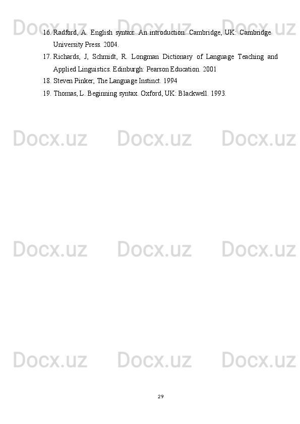 2916. Radford,   A.   English   syntax:   An   introduction.   Cambridge,   UK:   Cambridge  
University Press. 2004.
17. Richards,   J,   Schmidt,   R.   Longman   Dictionary   of   Language   Teaching   and
Applied Linguistics. Edinburgh: Pearson Education. 2001
18. Steven   Pinker,   The   Language   Instinct.   1994
19. Thomas,   L.   Beginning   syntax.   Oxford,   UK:   Blackwell.   1993. 