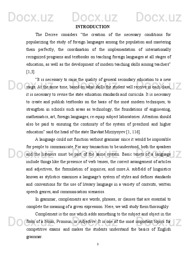 3INTRODUCTION
The   Decree   considers   “the   creation   of   the   necessary   conditions   for
popularizing   the   study   of   foreign   languages   among   the   population   and   mastering
them   perfectly,   the   coordination   of   the   implementation   of   internationally
recognized programs and textbooks on teaching foreign languages at all stages of
education, as well as the development of modern teaching skills among teachers”
[1,3].
“It  is necessary  to raise the quality of  general secondary  education to a new
stage. At the same time, based on what skills the student will receive in each class,
it is necessary to revise the state education standards and curricula. It is necessary
to   create   and   publish   textbooks   on   the   basis   of   the   most   modern   techniques,   to
strengthen   in   schools   such   areas   as   technology,   the   foundations   of   engineering,
mathematics,   art,   foreign   languages, re-equip   subject laboratories.   Attention   should
also   be   paid   to   ensuring   the   continuity   of   the   system   of   preschool   and   higher
education” said the head of the state Shavkat Mirziyoyev [1, 116].
A language could not function without grammar since it would be impossible
for people   to   communicate.   For any transaction   to   be   understood,   both   the speakers
and   the   listeners   must   be   part   of   the   same   system.   Basic   tenets   of   a   language
include things like the presence of verb tenses, the correct arrangement of articles
and   adjectives,   the   formulation   of   inquiries,   and   more.A   subfield   of   linguistics
known  as   stylistics   examines   a  language's   system   of   styles   and   defines   standards
and   conventions   for   the   use   of   literary   language   in   a   variety   of   contexts,   written
speech genres, and communication scenarios.
In grammar, complements are words, phrases, or clauses that are essential  to
complete the meaning of a given expression. Here, we will study them thoroughly.
Complement is the one which adds something to the subject and object in the
form of a Noun, Pronoun, or Adjective. It is one of the most important topics for
competitive   exams   and   makes   the   students   understand   the   basics   of   English
grammar. 