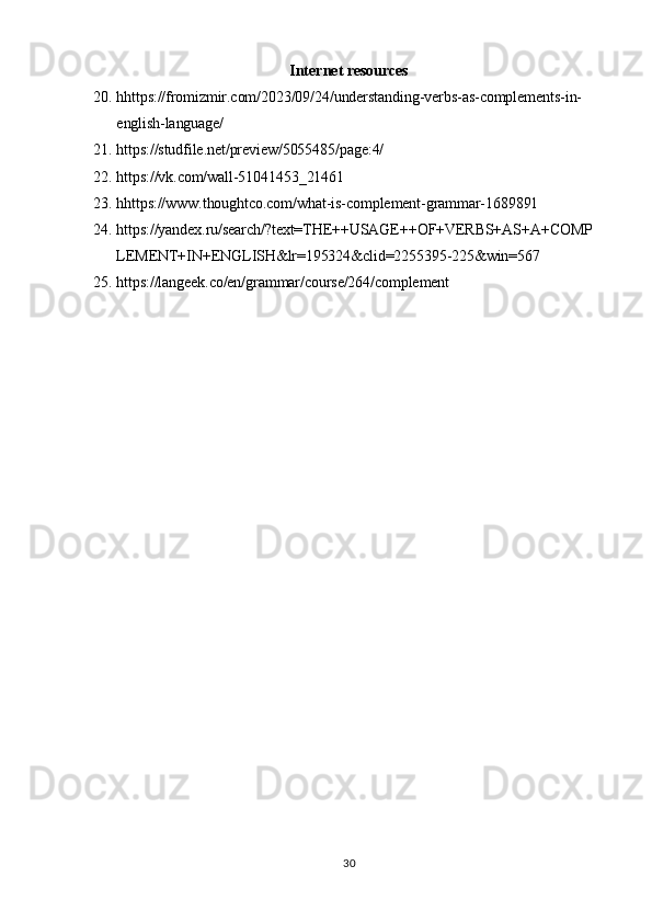 30Internet   resources
20. hhttps://fromizmir.com/2023/09/24/understanding-verbs-as-complements-in- 
english-language/
21. https://studfile.net/preview/5055485/page:4/
22. https://vk.com/wall-51041453_21461
23. hhttps:// www.thoughtco.com/what-is-complement-grammar-1689891
24. https://yandex.ru/search/?text=THE++USAGE++OF+VERBS+AS+A+COMP 
LEMENT+IN+ENGLISH&lr=195324&clid=2255395-225&win=567
25. https://langeek.co/en/grammar/course/264/complement 