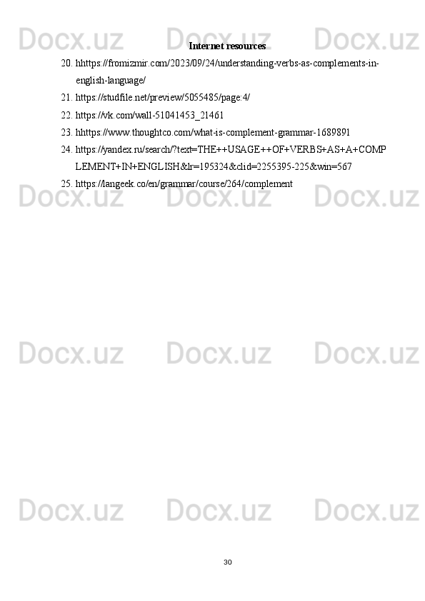 30Internet   resources
20. hhttps://fromizmir.com/2023/09/24/understanding-verbs-as-complements-in- 
english-language/
21. https://studfile.net/preview/5055485/page:4/
22. https://vk.com/wall-51041453_21461
23. hhttps:// www.thoughtco.com/what-is-complement-grammar-1689891
24. https://yandex.ru/search/?text=THE++USAGE++OF+VERBS+AS+A+COMP 
LEMENT+IN+ENGLISH&lr=195324&clid=2255395-225&win=567
25. https://langeek.co/en/grammar/course/264/complement