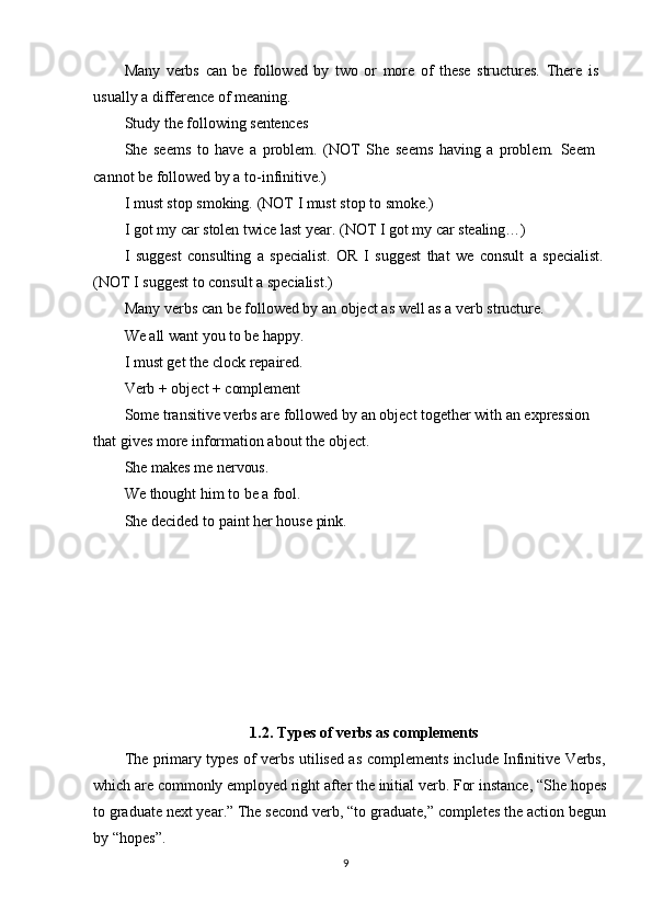 9Many   verbs   can   be   followed   by   two   or   more   of   these   structures.   There   is 
usually a difference of meaning.
Study   the   following   sentences
She   seems   to   have   a   problem.   (NOT   She   seems   having   a   problem.   Seem 
cannot be followed by a to-infinitive.)
I   must   stop   smoking.   (NOT   I must   stop   to   smoke.)
I   got   my   car   stolen   twice   last   year.   (NOT   I   got   my   car  stealing…)
I   suggest   consulting   a   specialist.   OR   I   suggest   that   we   consult   a   specialist. 
(NOT I suggest to consult a specialist.)
Many   verbs   can   be   followed   by   an   object   as   well   as   a   verb   structure. 
We all want you to be happy.
I   must   get   the   clock   repaired. 
Verb   +   object   +  complement
Some transitive verbs are followed by an object together with an expression  
that gives more information about the object.
She   makes   me   nervous.
We   thought   him   to   be   a   fool.
She   decided   to   paint   her   house   pink.
1.2. Types   of   verbs   as  complements
The primary types of verbs utilised as complements include Infinitive Verbs,
which   are   commonly   employed right   after   the   initial   verb.   For   instance,   “She   hopes
to   graduate next year.” The second verb,   “to graduate,” completes the action begun
by “hopes”. 