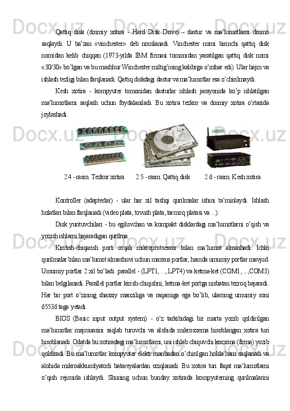 Qattiq   disk   (doimiy   xotira   -   Hard   Disk   Drive)   -   dastur   va   ma’lumotlarni   doimo
saqlaydi.   U   ba’zan   «vinchester»   deb   nomlanadi.   Vinchester   nomi   birinchi   qattiq   disk
nomidan   kelib   chiqqan   (1973-yilda   IBM   firmasi   tomonidan   yaratilgan   qattiq   disk   nomi
«30/30» bo’lgan va bu mashhur Winchester miltig’ining kalibrga o’xshar edi). Ular hajm va
ishlash tezligi bilan farqlanadi. Qattiq diskdagi dastur va ma’lumotlar esa o’chirilmaydi.
Kesh   xotira   -   kompyuter   tomonidan   dasturlar   ishlash   jarayonida   ko’p   ishlatilgan
ma’lumotlarni   saqlash   uchun   foydalaniladi.   Bu   xotira   tezkor   va   doimiy   xotira   o’rtasida
joylashadi.
          
2.4 - rasm. Tezkor xotira        2.5 - rasm. Qattiq disk          2. 6  - rasm. Kesh xotira
                
Kontroller   (adapterlar)   -   ular   har   xil   tashqi   qurilmalar   ishini   ta’minlaydi.   Ishlash
holatlari bilan farqlanadi (video plata, tovush plata, tarmo q  platasi va ...).
Disk yurituvchilari - bu egiluvchan va kompakt disklardagi ma’lumotlarni o’qish va
yozish ishlarni bajaradigan qurilma.
Kiritish-chiqarish   porti   orqali   mikropro t sessor   bilan   ma’lumot   almashadi.   Ichki
qurilmalar bilan ma’lumot almashuvi uchun maxsus portlar, hamda umumiy portlar mavjud.
Umumiy portlar 2 xil bo’ladi: parallel - (LPT1, ..., LPT4) va ketma-ket (COM1, ...,COM3)
bilan belgilanadi. Parallel portlar kirish-chiqishni, ketma-ket portga nisbatan tezroq bajaradi.
Har   bir   port   o’zining   shaxsiy   manziliga   va   raqamiga   ega   bo’lib,   ularning   umumiy   soni
65536 taga  y etadi.
BIOS   (Basic   input   output   system)   -   o’z   tarkibidagi   bir   marta   yozib   qoldirilgan
ma’lumotlar   majmuasini   saqlab   turuvchi   va   alohida   mikrosxema   hisoblangan   xotira   turi
hisoblanadi. Odatda bu xotiradagi ma’lumotlarni, uni ishlab chiquvchi korxona (firma) yozib
qoldiradi. Bu ma’lumotlar kompyuter elektr manbadan o’chirilgan holda ham saqlanadi va
alohida mikroakkumlyatorli batareyalardan oziqlanadi. Bu xotira turi faqat ma’lumotlarni
o’qish   rejimida   ishlaydi.   Shuning   uchun   bunday   xotirada   kompyuterning   qurilmalarini 