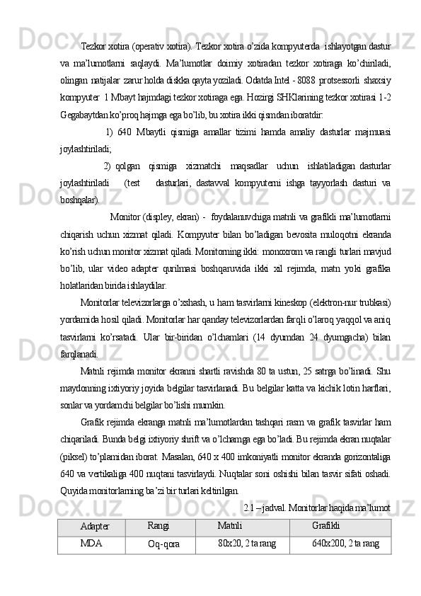 Tezkor xotira (operativ xotira). Tezkor xotira o’zida kompyuterda  ishlayotgan dastur
va   ma’lumotlarni   saqlaydi.   Ma’lumotlar   doimiy   xotiradan   tezkor   xotiraga   ko’chiriladi,
olingan  natijalar  zarur holda diskka qayta yoziladi. Odatda Intel - 8088  protsessorli  shaxsiy
kompyuter  1 Mbayt hajmdagi tezkor xotiraga ega. Hozirgi SHKlarining tezkor xotirasi 1-2
Gegabaytdan ko’proq hajmga ega bo’lib, bu xotira ikki qismdan iboratdir:
          1)   640   M baytli   qismiga   amallar   tizimi   hamda   amaliy   dasturlar   majmuasi
joylashtiriladi;
          2)   qolgan     qismiga     xizmatchi     maqsadlar     uchun     ishlatiladigan   dasturlar
joylashtiriladi       (test       dasturlari,   dastavval   kompyuterni   ishga   tayyorlash   dasturi   va
boshqalar). 
       Monitor (displey, ekran) -  foydalanuvchiga matnli va grafikli ma’lumotlarni
chiqarish   uchun  xizmat   qiladi.   Kompyuter   bilan  bo’ladigan   bevosita   mulo q otni   ekranda
ko’rish uchun monitor xizmat  q iladi. Monitorning ikki:  monoxrom va rangli  tur lari mavjud
b o’ lib,   ular   video   adapter   qurilmasi   boshq a ruvida   ikki   xil   rejimda,   matn   yo ki   grafika
h olatlaridan birida ishlaydilar.
Monitorlar televizorlarga o’xshash, u  h am tasvirlarni kineskop (elektron-nur trubkasi)
yordamida  h osil  q iladi. Monitorlar  h ar  q anday televizorlardan far q li o’laro q  ya qq ol va ani q
tasvirlarni   ko’rsatadi.   Ular   bir-biridan   o’lchamlari   (14   dyumdan   24   dyumgacha)   bilan
farqlanadi.
Matnli rejimda monitor ekranni shartli ravishda 80 ta ustun, 25 satrga bo’linadi. Shu
maydonning ixtiyoriy joyida belgilar tasvirlanadi. Bu belgilar katta va kichik lotin harflari,
sonlar va yordamchi belgilar bo’lishi mumkin.
Grafik rejimda ekranga matnli ma’lumotlardan tashqari rasm va grafik tasvirlar ham
chiqariladi. Bunda belgi ixtiyoriy shrift va o’lchamga ega bo’ladi. Bu rejimda ekran nuqtalar
(piksel) to’plamidan iborat.  Masalan, 640 x 400 imkoniyatli monitor ekranda gorizontaliga
640 va vertikaliga 400 nu q tani tasvirlaydi. Nu q talar soni oshishi bilan tasvir sifati oshadi.
Q uyida monitor larning  ba ’ zi bir turlari keltirilgan.
2.1 – jadval. Monitorlar haqida ma’lumot
Adapter Rangi Matnli Grafikli
MDA
O q - q ora 80x20, 2 ta rang 640x200, 2 ta rang 