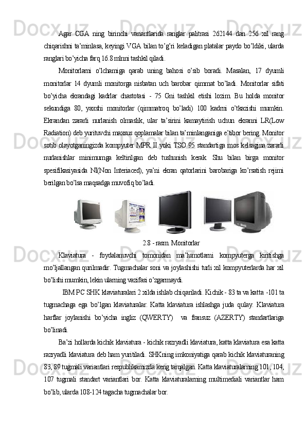 Agar   CGA   ning   birinchi   variantlarida   ranglar   palitrasi   262144   dan   256   xil   rang
chiqarishni ta’minlasa, keyingi VGA bilan to’g’ri keladigan platalar paydo bo’ldiki, ularda
ranglari bo’yicha farq 16.8 mlnni tashkil qiladi. 
Monitorlarni   o’lchamiga   qarab   uning   bahosi   o’sib   boradi.   M asalan,   17   dyumli
monitorlar  14  dyumli  monitorga  nisbatan  uch  barobar   q immat  bo’ladi.   Monitorlar  sifati
bo’yicha   ekrandagi   kadrlar   chastotasi   -   75   Gni   tashkil   etishi   lozim.   Bu   holda   monitor
sekundiga   80,   yaxshi   monitorlar   (qimmatroq   bo’ladi)   100   kadrni   o’tkazishi   mumkin.
Ekrandan   zararli   nurlanish   olmaslik,   ular   ta’sirini   kamaytirish   uchun   ekranni   LR(Low
Radiation) deb yurituvchi maxsus qoplamalar bilan ta’minlanganiga e’tibor bering. Monitor
sotib olayotganingizda kompyuter MPR II yoki TSO 95 standartiga mos kelsagina zararli
nurlanishlar   minimumga   keltirilgan   deb   tushunish   kerak.   Shu   bilan   birga   monitor
spesifikasiyasida   NI(Non   Interiaced),   ya’ni   ekran   qatorlarini   barobariga   ko’rsatish   rejimi
berilgan bo’lsa maqsadga muvofiq bo’ladi.
                
2.8 - rasm. Monitorlar
Klaviatura   -   foydalanuvchi   tomonidan   ma’lumotlarni   kompyuterga   kiritishga
mo’ljallangan qurilmadir. Tugmachalar soni va joylashishi turli xil kompyuterlarda har xil
bo’lishi mumkin, lekin ularning vazifasi o’zgarmaydi.
IBM PC  SHK  klaviaturalari 2 xilda ishlab chi q ariladi. Kichik - 83 ta va kat t a   -101 ta
tugmachaga  ega   b o’ lgan  klaviaturalar.  Katta   klaviatura  ishlashga   juda   q ulay.   Klaviatura
h arflar   joylanishi   bo’yicha   ingliz   (QWERTY)     va   fransuz   (AZERTY)   standartlariga
bo’linadi.
Ba’zi hollarda kichik klaviatura - kichik razryadli klaviatura, katta klaviatura esa katta
razryadli klaviatura deb ham yuritiladi. SHKning imkoniyatiga qarab kichik klaviaturaning
83, 89 tugmali variantlari respublikamizda keng tarqalgan. Katta klaviaturalarning 101, 104,
107   tugmali   standart   variantlari   bor.   Katta   klaviaturalarning   multimediali   variantlar   ham
bo’lib, ularda 108-124 tagacha tugmachalar bor.   