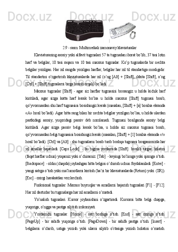     
2.9 - rasm. Multimediali zamonaviy klaviaturalar
Klaviaturaning asosiy yoki alfavit tugmalari 57 ta tugmadan iborat bo’lib, 37 tasi lotin
harf va belgilar, 10 tasi raqam va 10 tasi maxsus tugmalar. Ko’p tugmalarda bir nechta
belgilar yozilgan. Har xil rangda yozilgan harflar, belgilar har xil til standartiga mosligidir.
Til standartini o’zgartirish klaviaturalarda har xil (o’ng [Alt] + [Shift], ikkita [Shift], o’ng
[Ctrl] + [Shift] tugmalarni birga bosish orqali)  bo’ladi . 
Maxsus tugmalar [Shift] - agar siz harflar tugmasini bossangiz u holda kichik harf
kiritiladi,   agar   sizga   katta   harf   kerak   bo’lsa   u   holda   maxsus   [Shift]   tugmani   bosib,
qo’yvormasdan shu harf tugmasini bosishingiz kerak (masalan, [Shift] + [a] bosilsa ekranda
«A» hosil bo’ladi). Agar bitta rang bilan bir nechta belgilar yozilgan bo’lsa, u holda ulardan
pastkidagi   asosiy,   yuqoridagi   passiv   deb   nomlanadi.   Tugmani   bosilganda   asosiy   belgi
kiritiladi.   Agar   sizga   passiv   belgi   kerak   bo’lsa,   u   holda   siz   maxsus   tugmani   bosib,
qo’yvormasdan belgi tugmasini bosishingiz kerak (masalan, [Shift] + [1] bosilsa ekranda «!»
hosil bo’ladi). [Ctrl] va [Alt] - shu tugmalarni bosib turib boshqa tugmani bosganimizda har
xil amallar bajariladi. [Caps Lock]   - bu tugma yordamida [Shift]   bosilib turgan holatini
(faqat harflar uchun) yoqamiz yoki o’chiramiz. [Tab]  - keyingi bo’limga yoki qismga o’tish.
[Backspace]  - oldin (chapda) joylashgan bitta belgini o’chirish uchun foydalaniladi. [Enter] -
yangi satrga o’tish yoki ma’lumotlarni kiritish (ba’zi bir klaviaturalarda (Return) yoki  (SR)).
[Esc] - oxirgi  h arakatdan voz kechish. 
Funksional tugmalar. Maxsus buyruqlar va amallarni bajarish tugmalari [F1] - [F12].
Har xil dasturlar bu tugmalarga har xil amallarni o’rnatadi.
Yo’nalish   tugmalari.   Kursor   joylanishini   o’zgartiradi.   Kursorni   bitta   belgi   chapga,
yuqoriga, o’ngga va pastga siljitish imkoniyati. 
Y o rdamchi   tugmalar.   [Home]   -   s atr   boshiga   o’tish.   [End]   -   satr   oxiriga   o’tish.
[PageUp]   -   bir   sahifa   yuqoriga   o’tish.   [PageDown]   -   bir   sahifa   pastga   o’tish.   [Insert]   -
belgilarni   o’chirib,   ustiga   yozish   yoki   ularni   siljitib   o’rtasiga   yozish   holatini   o’rnatish. 