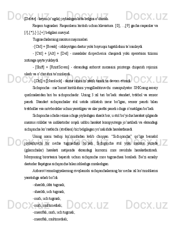 [Delete] - keyin (o’ngda) joylashgan bitta belgini o’chirish. 
Raqam tugmalari. Raqamlarni kiritish uchun klaviatura.  [ 0 ] , ..., [ 9 ]  gacha raqamlar va
[ / ] , [ * ] , [ - ] , [ + ]  belgilari mavjud.
Tugmachalarning maxsus majmu a lari. 
- [Ctrl] + [Break] - ishlayotgan dastur yoki buyruqni tugatilishini ta’minlaydi.
-   [Ctrl]   +   [Alt]   +   [Del]   -   masalalar   di s pech e rini   chaqiradi   yoki   operatsion   tizimni
xotiraga qayta yuklaydi.
-  [Shift]   +  [RrintScreen]   -  ekrandagi  axborot   nusxasini   printerga  chiqarish  rejimini
ulash va o’chirishni ta’minlaydi.
- [Ctrl] + [Numlock] - dastur ishini to’xtatib turadi va davom et t iradi. 
Sichqoncha - ma’lumot kiritilishini  y engillashtiruvchi  manipulyator. SHKning asosiy
qurilmalaridan biri bu sichqoncha dir . Uning 3 xil turi bo’ladi: standart, trekbol va sensor
paneli.   Standart   sichqonchalar   stol   ustida   ishlatish   zarur   bo’lgan,   sensor   paneli   bilan
trekbollar esa  notebook lar uchun yaratilgan va ular pastki paneli ichiga o’rnatilgan bo’ladi. 
Sichqoncha ichida rezina ichiga joylashgan sharik bor, u stol bo’yicha harakat qilganda
maxsus roliklar va indikatorlar orqali ushbu harakat kompyuterga jo’natiladi va ekrandagi
sichqoncha ko’rsatkichi (strelkasi) biz belgilagan yo’nalishda harakatlanadi. 
Uning   nomi   tash q i   k o’ rinishidan   kelib   chi qq an.   “Sich q oncha”   qo’ lga   bemalol
joylashuvchi   bir   necha   tugmachali   bo’ladi.   Sichqoncha   stol   yoki   maxsus   yuzada
(gilamchalar)   harakati   natijasida   ekrandagi   kursorni   mos   ravishda   harakatlantiradi.
Menyuning birortasini bajarish uchun sichqoncha mos tugmachasi bosiladi. Ba’zi amaliy
dasturlar faqatgina sichqoncha bilan ishlashga moslashgan. 
Axborot texnologiyalarning rivojlanishi sichqonchalarning bir necha xil ko’rinishlarini
yaratishga sabab bo’ldi. 
- sharikli, ikki tugmali;
- sharikli, uch tugmali;
- nurli, uch tugmali;
- nurli, multimediali;
- masofali, nurli, uch tugmali; 
- masofali, multimediali; 