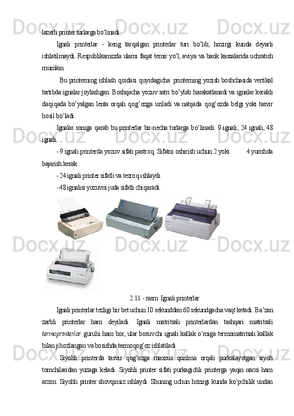 lazerli printer turlarga bo’linadi.
Ignali   printerlar   -   keng   tar q algan   printerlar   turi   bo’lib,   hozirgi   kunda   deyarli
ishlatilmaydi. Respublikamizda ularni faqat temir yo’l, avi y a va bank kassalarida uchratish
mumkin. 
Bu printerning ishlash   q oidasi   q uyidagicha: printerning yozish boshchasida vertikal
tartibda ignalar joylashgan. Boshqacha yozuv satri b o’ ylab  h arakatlanadi va ignalar kerakli
da q i q ada b o’ yalgan lenta or q ali   q o g’ ozga   u riladi va natijada   q o g’ ozda belgi yoki tasvir
h osil b o’ ladi.
Ignalar soniga   q arab bu printerlar bir-necha turlarga b o’ linadi: 9 ignali, 24 ignali, 48
ignali.
- 9 ignali printerda yozuv sifati pastro q . Sifatni oshirish uchun 2 yoki          4 yurishda
bajarish kerak.
- 24 ignali printer sifatli va tezro q  ishlaydi.
- 48 ignalisi yozuvni juda sifatli chi q aradi.
2. 11  - rasm. Ignali printerlar
Ignali printerlar tezligi bir bet uchun 10 sekunddan 60 sekundgacha vaqt ketadi.  Ba’zan
zarbli   printerlar   ham   deyiladi.   Ignali   matritsali   printerlardan   tashqari   matritsali
termoprinterlar   g uruh i ham bor, ular bosu v chi ignali kallak o’rniga termomatritsali kallak
bilan ji h ozlangan  v a bosishda termoqog’oz ishlatiladi
Siyohli   printerda   tasvir   qog’ozga   maxsus   qurilma   orqali   purkalayotgan   siyoh
tomchilaridan yuzaga  keladi. Siyohli  printer  sifati  purkagichli  printerga yaqin narxi  ham
arzon. Siyohli printer shovqinsiz ishlaydi. Shuning uchun hozirgi kunda ko’pchilik undan 
