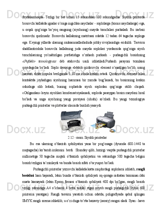 foydalanmoqda. Tezligi bir bet uchun 15 sekunddan 100 sekundgacha. Siyohli printerda
b osu v chi kallakda ignalar o’rniga ingichka naychalar  -  soplolarga (konus naychalarga)  e ga,
u   orqali   qog’ozga   bo’yoq   rangning   (siyo h ning)   mayda   tomchilari   purkaladi.   Bu   zarbsiz
bosu v chi qurilmadir. Bosu v chi kallakning matritsasi odatda 12 tadan 64 tagacha soploga
e ga.   Keyingi yillarda ularning mukammallashishida jiddiy ri v ojlanishga  e rishildi .  Tas v irni
shakllantirishda   bosu v chi   kallakning   juda   mayda   soplolari   yordamida   qog’ozga   siyo h
tomchilarining   yo’naltirilgan   portlatishga   o’xshash   purkash   -   purkagichli   bosishning
« Pufakli »   texnologiya si   deb   atalu v chi   usuli   ishlatiladi.Purkash   jarayoni   texnikasi
quyidagicha bo’ladi. Soplo devoriga  e lektrik qizdiru v chi   e lement o’rnatilgan bo’lib, uning
harorati  e lektr impulsi beril g anda 5 - 10 ms ichida keskin ortadi. Qizdiru v chi  e lement bilan
kontaktda   joylashgan   siyo h ning   h ammasi   bir   zumda   b ug’lanadi,   bu   bosimning   keskin
oshishiga   olib   keladi,   buning   o q ibatida   siyo h   soplodan   qog’ozga   otilib   chiqadi.
«Otilgandan» keyin siyo h lari kondensat s iyalanadi, soploda pasaygan bosim maydoni hosil
bo’ladi   va   unga   siyo h ning   yangi   porsiyasi   (ulushi)   so’riladi.   Bu   yangi   texnologiya
purkagichli printerlar  v a plotterlar ola m ida burilish yasa y di .  
    
2. 12  - rasm. Siyohli printerlar
Bu   e sa   ularning   o’tkazish   qobiliyatini   yana   bir   p o g’onaga   (dyumda   600 - 1440   ta
nuqtagacha) ko’tarish imkonini 
  berdi.    Shunday qilib, hozirgi  v aqtda purkagichli printerlar
millimetrga   50   tagacha   nuqtali   o’tkazish   qobiliyatini   v a   sekundiga   500   tagacha   belgini
bosish tezligini ta ’ minlaydi  v a bunda bosish sifati  o’ta yuqori  bo’ladi.
       Purkagichli printerlar yozu v chi kallakda katta miqdordagi soplolarni ishlatib,  rangli
bosishni   ham bajaradi, lekin bunda o’tkazish qobiliyati oq-qoraga nisbatan taxminan ikki
marta  kamayadi  (lekin Epson firmasi  o’tkazish qobiliyati  400 dpi  bo’lgan,  rangli  bosish
tezligi sekundiga A4 o’lchamli 4 betni tashkil etgan noyob rangli purkagichli Stylus 600
printerini   yaratgan).   Rangli   tasvirni   yaratish   uchun   odatda,   poligrafiyada   qabul   qilingan
SMYK rangli sxema ishlatilib, u o’z ichiga to’rtta bazaviy (asosiy) rangni oladi: Syan - havo 