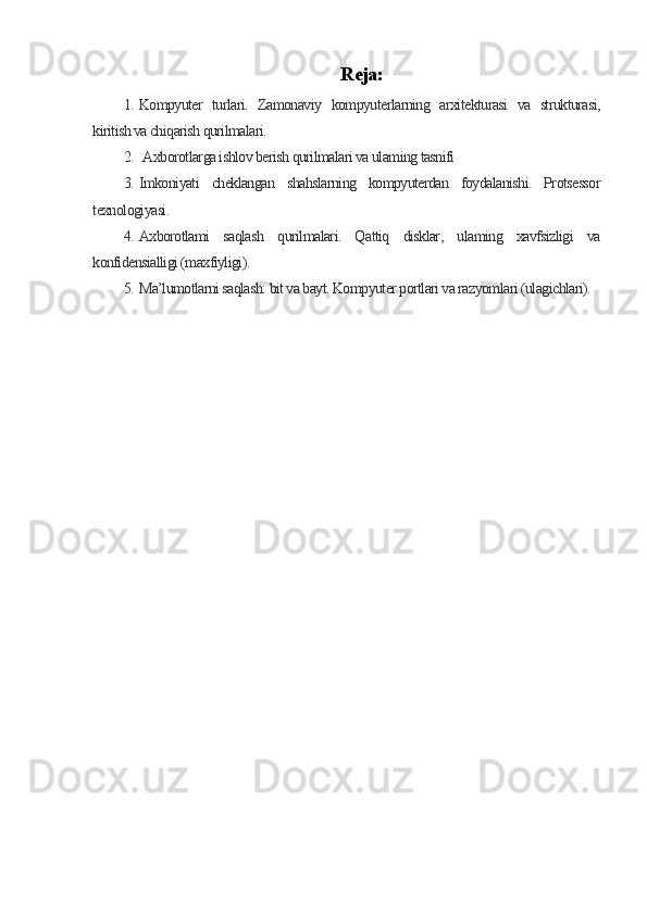 Reja:
1. Kompyuter   turlari.   Zamonaviy   kompyuterlarning   arxitekturasi   va   strukturasi,
kiritish va chiqarish qurilmalari.
2.   Axborotlarga ishlov berish qurilmalari va ulaming tasnifi
3. Imkoniyati   cheklangan   shahslarning   kompyuterdan   foydalanishi.   Protsessor
texnologiyasi.
4. Axborotlami   saqlash   qurilmalari.   Qattiq   disklar,   ulaming   xavfsizligi   va
konfidensialligi (maxfiyligi). 
5. Ma’lumotlarni saqlash: bit va bayt. Kompyuter portlari va razyomlari (ulagichlari). 