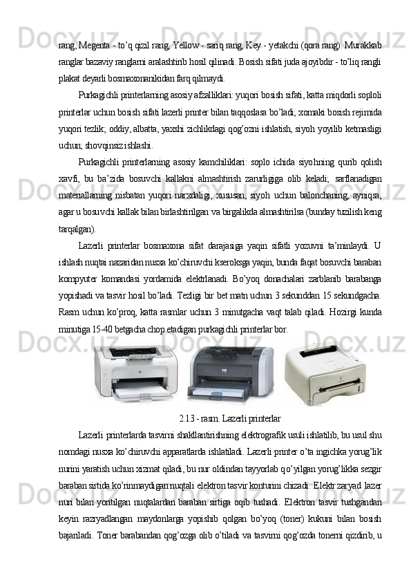 rang, Megenta - to’q qizil rang, Yellow - sariq rang, Key - yetakchi (qora rang). Murakkab
ranglar bazaviy ranglarni aralashtirib hosil qilinadi. Bosish sifati juda ajoyibdir - to’liq rangli
plakat deyarli bosmaxonanikidan farq qilmaydi.
Purkagichli printerlarning asosiy afzalliklari: yuqori bosish sifati, katta miqdorli soploli
printerlar uchun bosish sifati lazerli printer bilan taqqoslasa bo’ladi; xomaki bosish rejimida
yuqori tezlik;  oddiy, albatta, yaxshi zichlikdagi qog’ozni ishlatish, siyo h  yoyilib ketmasligi
uchun; sho v qinsiz ishlashi .
P urkagichli printerlarning asosiy kamchiliklari: soplo ichida siyo h ning   q urib qolish
xa v fi,   bu   ba ’ zida   bosu v chi   kallakni   almashtirish   zarurligiga   olib   keladi;   sarflanadigan
materiallarning   nisbatan   yuqori   narxdaligi,   xususan,   siyo h   uchun   balonchaning,   ayniqsa,
agar u bosu v chi kallak bilan birlashtirilgan  v a birgalikda almashtirilsa (bunday tuzilish keng
tarqalgan).
Lazerli   printerlar   bosmaxona   sifat   darajasiga   yaqin   sifatli   yozuvni   ta’minlaydi.   U
ishlash nuqtai nazaridan nusxa ko’chiruvchi kseroksga yaqin, bunda faqat bosuvchi baraban
kompyuter   komandasi   yordamida   elektrlanadi.   Bo’yoq   donachalari   zarblanib   barabanga
yopishadi va tasvir hosil bo’ladi. Tezligi bir bet matn uchun 3 sekunddan 15 sekundgacha.
Rasm uchun ko’proq, katta rasmlar uchun 3 minutgacha vaqt talab qiladi. H ozirgi kunda
minutiga 15-40 betgacha chop etadigan p urkagichli  printerlar bor.  
2.13 - rasm. Lazerli printerlar
Lazerli   printerlarda tasvirni shakllantirishning elektrografik usuli ishlatilib, bu usul shu
nomdagi nusxa ko’chiruvchi apparatlarda ishlatiladi. Lazerli printer o’ta ingichka yorug’lik
nurini yaratish uchun xizmat qiladi, bu nur oldindan tayyorlab q o’ yilgan yorug’likka sezgir
baraban sirtida ko’rinmaydigan nuqtali  e lektron tas v ir konturini chizadi .   E lektr zaryad  lazer
nuri bilan yoritilgan nuqtalardan baraban sirtiga oqib tushadi.   E lektron tas v ir tushgandan
keyin   razryadlangan   maydon larga   yopishib   qolgan   bo’yoq   (toner)   kukuni   bilan   bosish
bajariladi .  Toner barabandan qog’ozga olib o’tiladi  v a tas v irni qog’ozda tonerni qizdirib, u 
