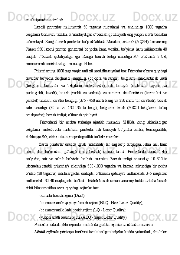 erib ketguncha  q otiriladi.
Lazerli   printerlar   millimetrda   50   tagacha   nuqtalarni   v a   sekundiga   1000   tagacha
belgilarni bosu v chi tezlikni ta ’ minlaydigan o’tkazish  q obililiyatli  e ng yuqori sifatli bosishni
ta ’ minlaydi. Rangli lazerli printerlar ko’p ishlatiladi. Masalan,  t ektonik (AQSH) firmasining
Phaser 550 lazerli printeri gorizontal bo’yicha ham, vertikal bo’yicha ham millimetrda 48
nuqtali   o’tkazish   qobiliyatiga   ega.   Rangli   bosish   tezligi   minutiga   A4   o’lchamli   5   bet,
monoxromli bosish tezligi - minutiga 14 bet.
Printerlarning 1000 taga ya q in turli xil modifika ts iyalari bor. Printerlar o’zaro quyidagi
ta v siflar  bo’yicha farqlanadi: rangliligi  (oq-qora va rangli);  belgilarni   sh akllantiri sh   usuli
(belgilarni   bosu v chi   v a   belgilarni   sintezlo v chi);   i sh   tamoyili   (matritsali,   siyohli   va
purkagichli ,   lazerli );   bosish   (zarbli   v a   zarbsiz)   v a   satrlarni   shakllantirish   (ketma-ket   v a
parallel) usullari; karetka kengligi (375 - 450 mmli keng  v a 250 mmli tor karetkali); bosish
satri   uzunligi   (80   ta   v a   132-136   ta   belgi);   belgilarni   terish   (ASCII   belgilarini   to’liq
terishgacha); bosish tezligi; o’tkazish qobiliyati.
        Printerlarni   bir   nechta   turlariga   ajratish   mumkin:   SHKda   keng   ishlatiladigan
belgilarni   sintezlovchi   matritsali   printerlar   ish   tamoyili   bo’yicha   zarbli,   termografikli,
elektrografikli, elektrostatik, magnitografikli bo’lishi mumkin.        
        Zarbli printerlar orasida ignali (matritsali) lar eng ko’p tarqalgan, lekin   h ali   h am
literli,   shar   ko’rinishli,   gulbargli   (moychechak)   uchrab   turadi.   Printerlarda   bosish   belgi
bo’yicha,   satr   v a   sa h ifa   bo’yicha   bo’lishi   mumkin.   Bosish   tezligi   sekundiga   10 - 300   ta
ishoradan (zarbli printerlar) sekundiga 500 - 1000 tagacha   v a hattoki sekundiga bir necha
o’nlab (20 tagacha) sahifalargacha oraliqda; o’tkazish qobiliyati millimetrda 3 - 5 nuqtadan
millimetrda 30 - 40 nuqtagacha bo’ladi .     Matnli bosish uchun umumiy holda turlicha bosish
sifati bilan ta v siflanu v chi quyidagi re j imlar bor:
       - xomaki bosish re j imi (Draft);
       - bosmaxonani k iga yaqin bosish rejimi (NLQ - Near Letter Quality );
       - bosmaxonani k i kabi bosish rejimi (LQ - Letter Quality);
       -  yu qori sifatli bosish rejimi (ALQ - Super Letter Quality ).
Printerlar, odatda, ikki rejimda - matnli da grafikli rejimlarda ishlashi mumkin.
Matnli rejimda   printerga bosilishi kerak bo’lgan belgilar kodda yuboriladi, shu bilan 