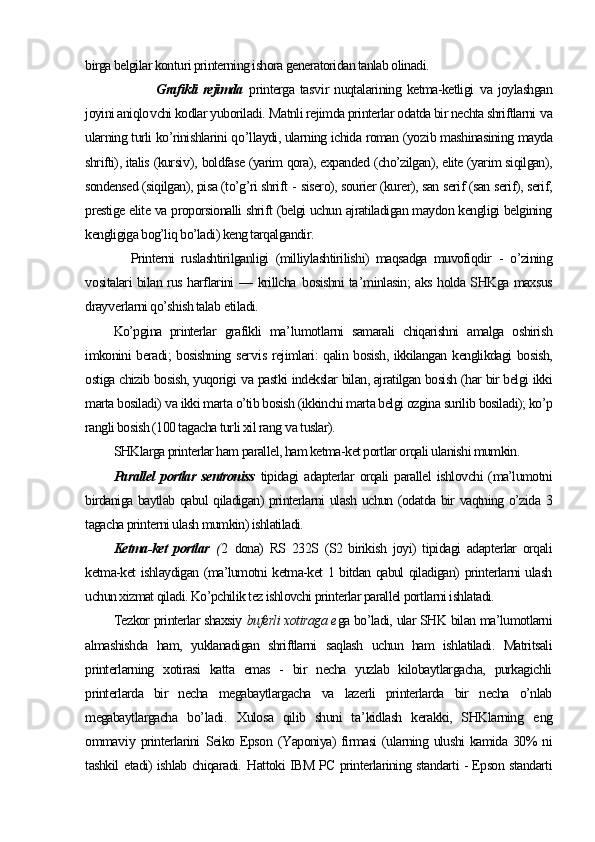 birga belgilar konturi printerning ishora generatoridan tanlab olinadi.
        Grafikli  rejimda   printerga tas v ir  nuqtalarining ketma-ketligi   v a joylashgan
joyini aniqlo v chi kodlar yuboriladi.   Matnli rejimda printerlar odatda bir nechta shriftlarni  v a
ularning turli ko’rinishlarini q o’ llaydi, ularning ichida roman (yoz i b mashinasining mayda
shrifti), italis (kursi v ), boldfase (yarim qora), expanded (cho’zilgan), elite (yarim siqilgan),
sondensed (siqilgan), pisa (to’g’ri shrift   -  sisero), sourier (kurer), san serif (san serif), serif,
prestige elite va proporsionalli shrift (belgi uchun ajratiladigan maydon kengligi belgining
kengligiga bog’liq bo’ladi) keng tarqalgandir.
        Printerni   ruslashtirilganligi   (milliylashtirilishi)   maqsadga   muvofiqdir   -   o’zining
v ositalari bilan rus harflarini —   krillcha   bosishni ta ’ minlasin; aks holda SHKga maxsus
dray v erlarni qo’shish talab  e tiladi.
Ko’pgina   printerlar   grafikli   ma ’ lumotlarni   samarali   chiqarishni   amalga   oshirish
imkonini beradi; bosishning ser v is rejimlari: qalin bosish, ikkilangan kenglikdagi bosish,
ostiga chizib bosish, yuqorigi   v a pastki indekslar bilan, ajratilgan bosish (har bir belgi ikki
marta bosiladi)  v a ikki marta o’tib bosish (ikkinchi marta belgi ozgina surilib bosiladi); ko’p
rangli bosish (100 tagacha turli xil rang  v a tuslar).  
SHKlarga printerlar ham parallel, ham ketma-ket portlar orqali ulanishi mumkin.
Parallel   portlar   sentroniss   tipidagi   adapterlar  orqali   parallel   ishlovchi  (ma’lumotni
birdaniga baytlab qabul qiladigan) printerlarni ulash uchun (odatda bir vaqtning o’zida 3
tagacha printerni ulash mumkin) ishlatiladi.
Ketma-ket   portlar   ( 2   dona)   RS   232S   (S2   birikish   joyi)   tipidagi   adapterlar   orqali
ketma-ket ishlaydigan (ma’lumotni ketma-ket 1 bitdan qabul qiladigan) printerlarni ulash
uchun xizmat qiladi. Ko’pchilik tez ishlovchi printerlar parallel portlarni ishlatadi.
Tezkor printerlar shaxsiy   buferli xotiraga e ga bo’ladi, ular SHK bilan ma’lumotlarni
almashishda   ham,   yuklanadigan   shriftlarni   saqlash   uchun   ham   ishlatiladi.   Matritsali
printerlarning   xotirasi   katta   emas   -   bir   necha   yuzlab   kilobaytlargacha,   purkagichli
printerlarda   bir   necha   megabaytlargacha   va   lazerli   printerlarda   bir   necha   o’nlab
megabaytlargacha   b o’ ladi .   Xulosa   qilib   shuni   ta ’ kidlash   kerakki,   SHKlarning   e ng
omma v iy printerlarini   Seiko Epson   (Yaponiya)  firmasi  (ularning ulushi  kamida  30%  ni
tashkil   e tadi) ishlab chiqaradi.   H attoki IBM PC printerlarining standarti - Epson standarti 