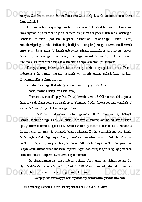 mavjud. Star, Mannesmann, Sitizen, Panasonic, Canon, Hp, LazerJet va bosh qa turlari  ham
keng ishlatiladi.
Printerni tanlashda quyidagi omillarni hisobga olish kerak   deb o’ylamiz :   funk s ional
imkoniyatlar to’plami, ular bo’yicha printerni  aniq  masalani  y echish uchun qo’llanishligini
baholash   mumkin   (bosilgan   hujjatlar   o’lchamlari,   bajariladigan   ishlar   haj m i,
ruslashtirilganligi, kerakli shriftlarning borligi   v a b oshqalar .);   rangli tas v irni shakllantirish
imkoniyati;   tas v ir   sifati   ( o’ tkazish   qobiliyati);   ishlash   ishonchliligi   v a   qulayligi,   ser v is;
tashu v chi,   sarflanadigan   materiallar,   qurilmaga   xizmat   ko’rsatish,   e lektro e nergiyani
iste ’ mol qilish narxlarini o’z ichiga olgan  e ksplata s iya  x arajatlari;   printer narxi.
Kompyuterning   imkoniyatlari   kundan   kunga   o’sib   borayotgani   sir   emas.   Disk   -
axborotlarni   ko’chirish,   saqlash,   tarqatish   va   tashish   uchun   ishlatiladigan   qurilma;
Disklarning ikki turi keng tarqalgan.
- Eg i luvchan magnitli disklar (yumshoq  disk - Floppy Disk Drive)
- qattiq  magnitli disk (Hard Disk Drive)
Y u mshoq disklar (Floppy Disk Drive) birinchi variant SHKlar uchun ishlatilgan va
hozirgi kunda ularni deyarli uchratish qiyin. Yumshoq disklar disketa deb ham yuritiladi. U
asosan 5,25 va 3,5 dyumli disketalarga bo’linadi. 
    5,25 dyumli 1
 disketalarning hajmiga ko’ra 180, 360 Kbayt va 1.2, 2 Mbaytli
hamda ishlatilish turiga   DS/DD (Double Side/Double Density) kabi bo’ladi. Bu disketani
qo’l yordamida bemalol egsa bo’ladi. Unda 133 mm aylanasimon disk bo’lib, to’rtburchak
ko’rinishdagi   palstmas   himoyalagich   bilan   qoplangan.   Bu   himoyalagichning   uch   tirqishi
bo’lib, aylana shaklidagi tirqish disk yurituvchiga moslashadi, yoy burchakli tirqishda esa
ma’lumot o’quvchi pero joylashadi, kichkina to’rtburchakli tirqish ma’lumotni yozish va
o’qish uchun ruxsat berish vazifasini bajaradi. Agar kichik tirqish qora rangli qog’oz bilan
berkitilsa, diskdan faqat ma’lumotlarni o’qish mumkin. 
Bu disketalarni ng   hajmi ga   qarab har birining o’qish qurilmasi alohida bo’ladi. 3,5
dyumli disketalar hajmiga ko’ra 0.72, 1.44, 2, 2.88 Mbaytli. Bu disketalar qattiq plastmas
qobiq ichida joylashgan. Uni diskining diametri 89 mm. 
Komp’yuter texnologiyalarining dasturiy ta’minoti to’g’risida umumiy
1
 Ushbu diskning diametri 133 mm,  shuning uchun uni  5,25  dyumli deyiladi . 