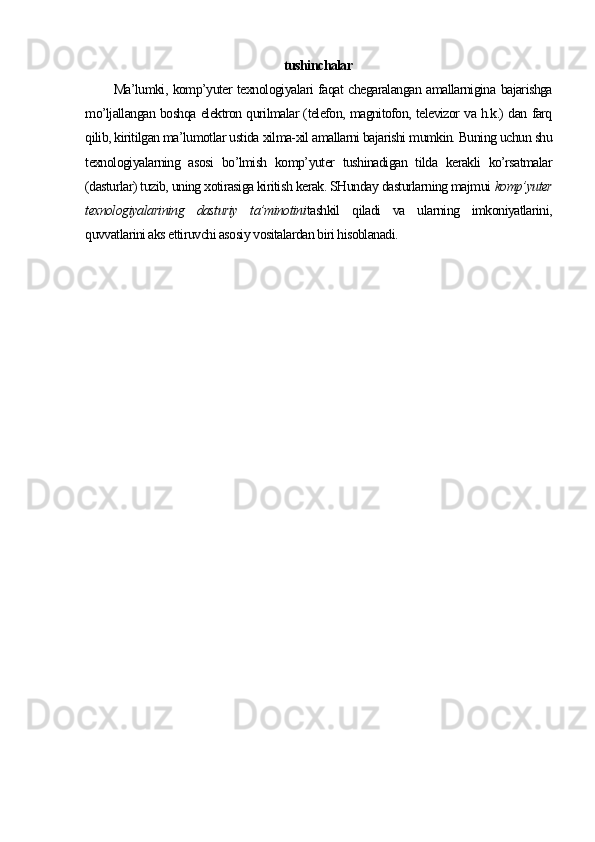 tushinchalar
Ma’lumki, komp’yuter texnologiyalari faqat chegaralangan amallarnigina bajarishga
mo’ljallangan boshqa elektron qurilmalar (telefon, magnitofon, televizor va h.k.) dan farq
qilib, kiritilgan ma’lumotlar ustida xilma-xil amallarni bajarishi mumkin. Buning uchun shu
texnologiyalarning   asosi   bo’lmish   komp’yuter   tushinadigan   tilda   kerakli   ko’rsatmalar
(dasturlar) tuzib, uning xotirasiga kiritish kerak. SHunday dasturlarning majmui  komp’yuter
texnologiyalarining   dasturiy   ta’minotini tashkil   qiladi   va   ularning   imkoniyatlarini,
quvvatlarini aks ettiruvchi asosiy vositalardan biri hisoblanadi. 