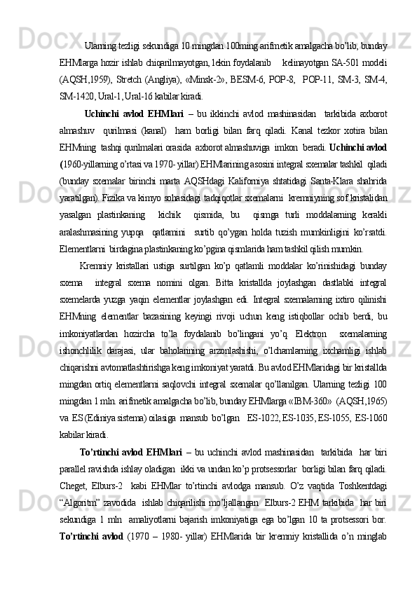   Ularning tezligi sekundiga 10 mingdan 100ming arifmetik amalgacha bo’lib, bunday
EHMlarga hozir ishlab chiqarilmayotgan, lekin foydalanib      kelinayotgan SA-501 modeli
(AQSH,1959),   Stretch   (Angliya),  «Minsk-2»,  BESM-6,   POP-8,     POP-11,   SM-3,  SM-4,
SM-1420, Ural-1, Ural-16 kabilar kiradi. 
Uchinchi   avlod   EHMlari   –   bu   ikkinchi   avlod   mashinasidan     tarkibida   axborot
almashuv     qurilmasi   (kanal)     ham   borligi   bilan   farq   qiladi.   Kanal   tezkor   xotira   bilan
EHMning  tashqi qurilmalari orasida  axborot almashuviga  imkon  beradi.  Uchinchi avlod
( 1960-yillarning o’rtasi va 1970- yillar) EHMlarining asosini integral sxemalar tashkil  qiladi
(bunday   sxemalar   birinchi   marta  AQSHdagi   Kaliforniya   shtatidagi   Santa-Klara   shahrida
yaratilgan). Fizika va kimyo sohasidagi tadqiqotlar sxemalarni  kremniyning sof kristalidan
yasalgan   plastinkaning     kichik     qismida,   bu     qismga   turli   moddalarning   kerakli
aralashmasining   yupqa     qatlamini     surtib   qo’ygan   holda   tuzish   mumkinligini   ko’rsatdi.
Elementlarni  birdagina plastinkaning ko’pgina qismlarida ham tashkil qilish mumkin.
Kremniy   kristallari   ustiga   surtilgan   ko’p   qatlamli   moddalar   ko’rinishidagi   bunday
sxema     integral   sxema   nomini   olgan.   Bitta   kristallda   joylashgan   dastlabki   integral
sxemelarda  yuzga   yaqin  elementlar   joylashgan  edi.  Integral   sxemalarning  ixtiro  qilinishi
EHMning   elementlar   bazasining   keyingi   rivoji   uchun   keng   istiqbollar   ochib   berdi,   bu
imkoniyatlardan   hozircha   to’la   foydalanib   bo’lingani   yo’q.   Elektron     sxemalarning
ishonchlilik   darajasi,   ular   baholarining   arzonlashishi,   o’lchamlarning   ixchamligi   ishlab
chiqarishni avtomatlashtirishga keng imkoniyat yaratdi. Bu avlod EHMlaridagi bir kristallda
mingdan ortiq elementlarni saqlovchi integral sxemalar qo’llanilgan. Ularning tezligi 100
mingdan 1 mln. arifmetik amalgacha bo’lib, bunday EHMlarga «IBM-360»  (AQSH,1965)
va  ES (Ediniya sistema) oilasiga  mansub  bo’lgan    ES-1022, ES-1035, ES-1055,  ES-1060
kabilar kiradi.
To’rtinchi  avlod EHMlari   – bu uchinchi  avlod mashinasidan   tarkibida   har  biri
parallel ravishda ishlay oladigan  ikki va undan ko’p protsessorlar  borligi bilan farq qiladi.
Cheget,   Elburs-2     kabi   EHMlar   to’rtinchi   avlodga   mansub.   O’z   vaqtida   Toshkentdagi
“Algoritm” zavodida   ishlab chiqarilishi mo’ljallangan   Elburs-2 EHM tarkibida   har biri
sekundiga 1 mln   amaliyotlarni bajarish imkoniyatiga ega bo’lgan 10 ta protsessori  bor.
To’rtinchi   avlod   (1970   –   1980-   yillar)   EHMlarida   bir   kremniy   kristallida   o’n   minglab 