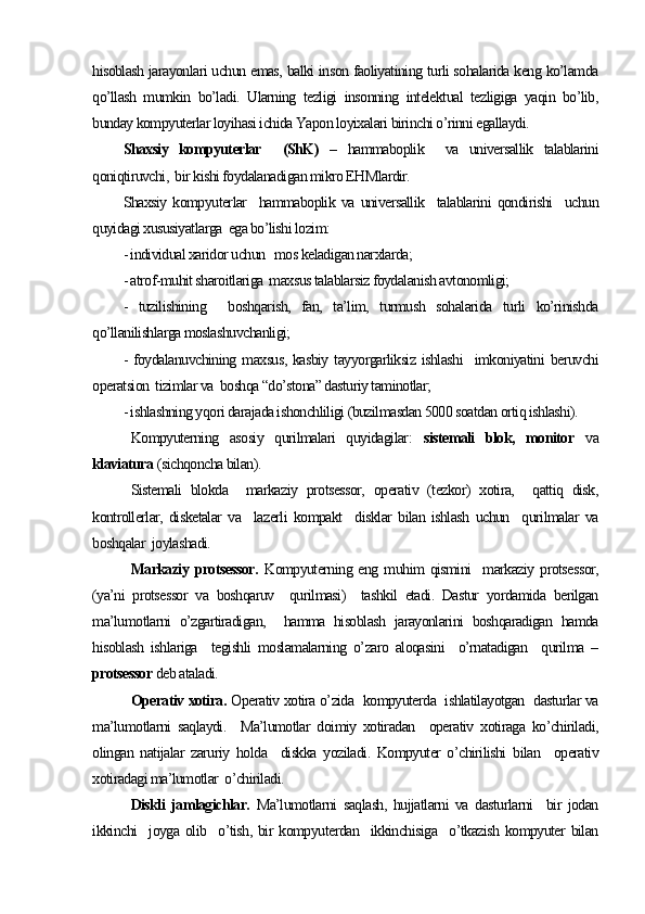 hisoblash jarayonlari uchun emas, balki inson faoliyatining turli sohalarida keng ko’lamda
qo’llash   mumkin   bo’ladi.   Ularning   tezligi   insonning   intelektual   tezligiga   yaqin   bo’lib,
bunday kompyuterlar loyihasi ichida Yapon loyixalari birinchi o’rinni egallaydi.
Shaxsiy   kompyuterlar     (ShK)   –   hammaboplik     va   universallik   talablarini
qoniqtiruvchi,  bir kishi foydalanadigan mikro EHMlardir.
Shaxsiy   kompyuterlar     hammaboplik   va   universallik     talablarini   qondirishi     uchun
quyidagi xususiyatlarga  ega bo’lishi lozim:
- individual xaridor uchun   mos keladigan narxlarda;
- atrof-muhit sharoitlariga  maxsus talablarsiz foydalanish avtonomligi;
-   tuzilishining     boshqarish,   fan,   ta’lim,   turmush   sohalarida   turli   ko’rinishda
qo’llanilishlarga moslashuvchanligi;
- foydalanuvchining maxsus,  kasbiy  tayyorgarliksiz  ishlashi    imkoniyatini  beruvchi
operatsion  tizimlar va  boshqa “do’stona” dasturiy taminotlar;
- ishlashning yqori darajada ishonchliligi (buzilmasdan 5000 soatdan ortiq ishlashi).
Kompyuterning   asosiy   qurilmalari   quyidagilar:   sistemali   blok,   monitor   va
klaviatura  (sichqoncha bilan).
Sistemali   blokda     markaziy   protsessor,   operativ   (tezkor)   xotira,     qattiq   disk,
kontrollerlar,   disketalar   va     lazerli   kompakt     disklar   bilan   ishlash   uchun     qurilmalar   va
boshqalar  joylashadi.
Markaziy  protsessor.   Kompyuterning eng  muhim  qismini    markaziy  protsessor,
(ya’ni   protsessor   va   boshqaruv     qurilmasi)     tashkil   etadi.   Dastur   yordamida   berilgan
ma’lumotlarni   o’zgartiradigan,     hamma   hisoblash   jarayonlarini   boshqaradigan   hamda
hisoblash   ishlariga     tegishli   moslamalarning   o’zaro   aloqasini     o’rnatadigan     qurilma   –
protsessor  deb ataladi. 
Operativ xotira.  Operativ xotira o’zida  kompyuterda  ishlatilayotgan  dasturlar va
ma’lumotlarni   saqlaydi.     Ma’lumotlar   doimiy   xotiradan     operativ   xotiraga   ko’chiriladi,
olingan   natijalar   zaruriy   holda     diskka   yoziladi.   Kompyuter   o’chirilishi   bilan     operativ
xotiradagi ma’lumotlar  o’chiriladi.
Diskli   jamlagichlar.   Ma’lumotlarni   saqlash,   hujjatlarni   va   dasturlarni     bir   jodan
ikkinchi     joyga olib   o’tish,  bir   kompyuterdan   ikkinchisiga     o’tkazish   kompyuter   bilan 
