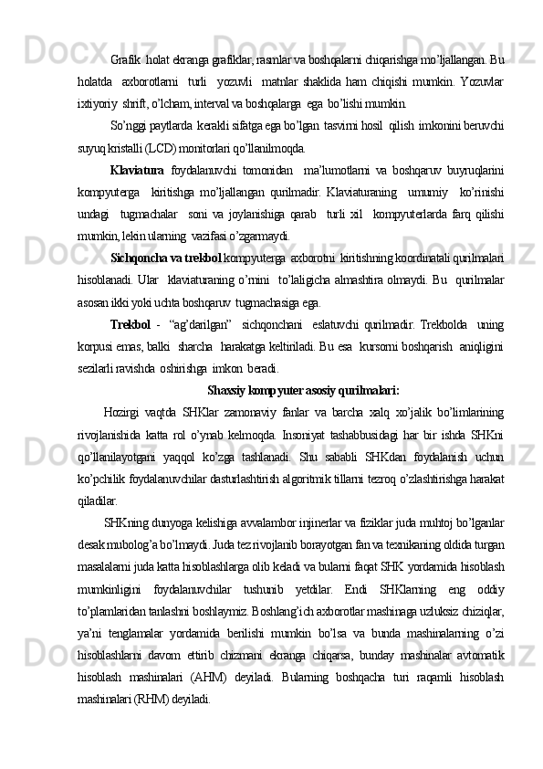 Grafik  holat ekranga grafiklar, rasmlar va boshqalarni chiqarishga mo’ljallangan. Bu
holatda     axborotlarni     turli     yozuvli     matnlar   shaklida   ham   chiqishi   mumkin.   Yozuvlar
ixtiyoriy  shrift, o’lcham, interval va boshqalarga  ega  bo’lishi mumkin.
So’nggi paytlarda  kerakli sifatga ega bo’lgan  tasvirni hosil  qilish  imkonini beruvchi
suyuq kristalli (LCD) monitorlari qo’llanilmoqda.
Klaviatura   foydalanuvchi   tomonidan     ma’lumotlarni   va   boshqaruv   buyruqlarini
kompyuterga     kiritishga   mo’ljallangan   qurilmadir.   Klaviaturaning     umumiy     ko’rinishi
undagi     tugmachalar     soni   va   joylanishiga   qarab     turli   xil     kompyuterlarda   farq   qilishi
mumkin, lekin ularning  vazifasi o’zgarmaydi.
Sichqoncha va trekbol  kompyuterga  axborotni  kiritishning koordinatali qurilmalari
hisoblanadi. Ular   klaviaturaning o’rnini   to’laligicha almashtira olmaydi. Bu   qurilmalar
asosan ikki yoki uchta boshqaruv  tugmachasiga ega. 
Trekbol   -   “ag’darilgan”   sichqonchani    eslatuvchi  qurilmadir. Trekbolda   uning
korpusi emas, balki   sharcha   harakatga keltiriladi. Bu esa   kursorni boshqarish   aniqligini
sezilarli ravishda  oshirishga  imkon  beradi.
Shaxsiy kompyuter asosiy qurilmalari :
Hozirgi   vaqtda   SHKlar   zamonaviy   fanlar   va   barcha   xalq   xo’jalik   bo’limlarining
rivojlanishida   katta   rol   o’ynab   kelmoqda.   Insoniyat   tashabbusidagi   har   bir   ishda   SHKni
qo’llanilayotgani   yaqqol   ko’zga   tashlanadi.   Shu   sababli   SHKdan   foydalanish   uchun
ko’pchilik foydalanuvchilar dasturlashtirish algoritmik tillarni tezroq o’zlashtirishga harakat
qiladilar.
SHKning dunyoga kelishiga avvalambor injinerlar va fiziklar juda muhtoj bo’lganlar
desak mubolog’a bo’lmaydi. Juda tez rivojlanib borayotgan fan va texnikaning oldida turgan
masalalarni juda katta hisoblashlarga olib keladi va bularni faqat SHK yordamida hisoblash
mumkinligini   foydalanuvchilar   tushunib   yetdilar.   Endi   SHKlarning   eng   oddiy
to’plamlaridan tanlashni boshlaymiz. Boshlang’ich axborotlar mashinaga uzluksiz chiziqlar,
ya’ni   tenglamalar   yordamida   berilishi   mumkin   bo’lsa   va   bunda   mashinalarning   o’zi
hisoblashlarni   davom   ettirib   chizmani   ekranga   chiqarsa,   bunday   mashinalar   avtomatik
hisoblash   mashinalari   (AHM)   deyiladi.   Bularning   boshqacha   turi   raqamli   hisoblash
mashinalari (RHM) deyiladi. 