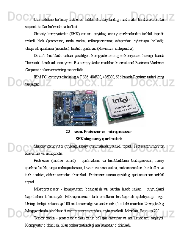 Ular uzluksiz bo’lmay diskret bo’ladilar. Bunday turdagi mashinalar barcha axborotlar
raqamli kodlar ko’rinishida bo’ladi.
Shaxsiy   kompyuterlar   (SHK)   asosan   quyidagi   asosiy   qurilmalardan   tashkil   topadi:
tizimli   blok   (protsessor,   unda   xotira,   mikroprotsessor,   adapterlar   joylashgan   bo’ladi);
chiqarish qurilmasi (monitor); kiritish qurilmasi (klaviatura, sichqoncha);
Dastlab   hisoblash   uchun   yaratilgan   kompyuterlarning   imkoniyatlari   hozirgi   kunda
“behisob” desak adashmaymiz. Bu kompyuterlar mashhur International Business Mashines
Corporation korxonasining ma h sulidir. 
IBM PC kompyuterlarining AT 386, 486SX, 486DX, 586 hamda Pentium turlari keng
tarqalgan. 
  
2.3  - rasm.  Prots е ssor va  microprosessor
SHKning asosiy  q urilmalari:
Shaxsiy kompyuter  q uyidagi asosiy  q urilmalardan tashkil topadi:  Pr ot sessor, monitor,
klaviatura va sichqoncha.
Protsessor   (mother   board)   -   qurilmalarni   va   hisoblashlarni   boshqaruvchi,   asosiy
qurilma bo’lib, unga mikroprotsessor, tezkor va kesh xotira, mikrosxemalari, kontroller va
turli adabter, elektrosxemalar o’rnatiladi. Protsessor asosan quyidagi qurilmalardan tashkil
topadi. 
Mikroprotsessor   -   kompyuterni   boshqarish   va   barcha   hisob   ishlari,     buyruqlarni
bajarilishini   ta’minlaydi.   Mikroprotsessor   turli   amallarni   tez   bajarish   q obiliyatiga     ega.
Uning  tezligi  sekundiga 100 million amalga va undan orti q  b o’ lishi mumkin. Uning tezligi
Megagerslarda  h isoblanadi va protsessor nomidan keyin yoziladi .  Masalan ,  Pentium 700.
Tezkor xotira - protsessor uchun zarur bo’lgan dasturlar va ma’lumotlarni saqlaydi.
Kompyuter o’chirilishi bilan tezkor xotiradagi ma’lumotlar o’chiriladi. 