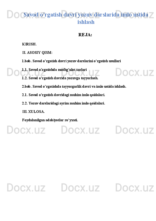 Savod o’rgatish davri yozuv darslarida imlo ustida
ishlash
 
REJA:
KIRISH. 
II. ASOSIY QISM: 
1.bob. Sav о d o’rgatish davri yozuv darslarini o’rgatish usullari 
1.1. Sav о d o’rgatishda mashg’ul о t turlari  
1.2. Savod o’rgatish davrida yozuvga tayyorlash. 
2.bob. Savod o’rgatishda tayyorgarlik davri va imlo ustida ishlash. 
2.1. Savod o’rgatish davridagi muhim imlo qoidalari. 
2.2. Yozuv darslaridagi ayrim muhim imlo qoidalari. 
III. XULOSA. 
Foydalanilgan adabiyotlar ro’yxati. 
 
 
 
 
 
 
 
  