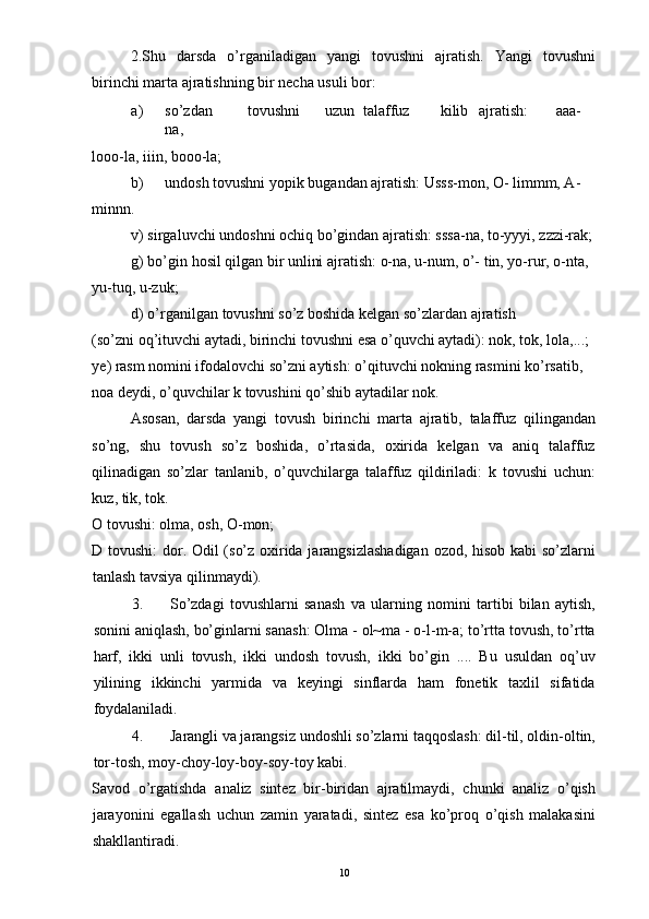 2.Shu   darsda   o’rganiladigan   yangi   tovushni   ajratish.   Yangi   tovushni
birinchi marta ajratishning bir necha usuli bor: 
a) so’zdan  tovushni  uzun  talaffuz  kilib  ajratish:  aaa-
na, 
looo-la, iiin, booo-la; 
b) undosh tovushni yopik bugandan ajratish: Usss-mon, O- limmm, A-
minnn. 
v) sirgaluvchi undoshni ochiq bo’gindan ajratish: sssa-na, to-yyyi, zzzi-rak;
g) bo’gin hosil qilgan bir unlini ajratish: o-na, u-num, o’- tin, yo-rur, o-nta, 
yu-tuq, u-zuk; 
d) o’rganilgan tovushni so’z boshida kelgan so’zlardan ajratish 
(so’zni oq’ituvchi aytadi, birinchi tovushni esa o’quvchi aytadi): nok, tok, lola,...; 
ye) rasm nomini ifodalovchi so’zni aytish: o’qituvchi nokning rasmini ko’rsatib, 
noa deydi, o’quvchilar k tovushini qo’shib aytadilar nok. 
Asosan,   darsda   yangi   tovush   birinchi   marta   ajratib,   talaffuz   qilingandan
so’ng,   shu   tovush   so’z   boshida,   o’rtasida,   oxirida   kelgan   va   aniq   talaffuz
qilinadigan   so’zlar   tanlanib,   o’quvchilarga   talaffuz   qildiriladi:   k   tovushi   uchun:
kuz, tik, tok. 
O tovushi: olma, osh, O-mon; 
D tovushi:  dor. Odil (so’z oxirida jarangsizlashadigan ozod, hisob kabi so’zlarni
tanlash tavsiya qilinmaydi). 
3. So’zdagi   tovushlarni   sanash   va   ularning   nomini   tartibi   bilan   aytish,
sonini aniqlash, bo’ginlarni sanash: Olma - ol~ma - o-l-m-a; to’rtta tovush, to’rtta
harf,   ikki   unli   tovush,   ikki   undosh   tovush,   ikki   bo’gin   ....   Bu   usuldan   oq’uv
yilining   ikkinchi   yarmida   va   keyingi   sinflarda   ham   fonetik   taxlil   sifatida
foydalaniladi. 
4. Jarangli va jarangsiz undoshli so’zlarni taqqoslash: dil-til, oldin-oltin,
tor-tosh, moy-choy-loy-boy-soy-toy kabi. 
Savod   o’rgatishda   analiz   sintez   bir-biridan   ajratilmaydi,   chunki   analiz   o’qish
jarayonini   egallash   uchun   zamin   yaratadi,   sintez   esa   ko’proq   o’qish   malakasini
shakllantiradi. 
  10 