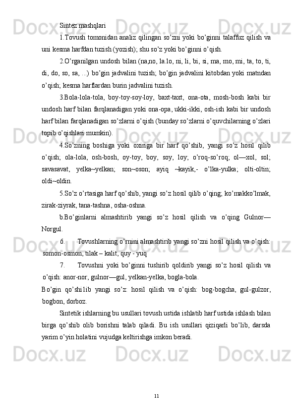 Sintez mashqlari 
1.Tovush tomonidan analiz qilingan so’zni yoki bo’ginni talaffuz qilish va
uni kesma harfdan tuzish (yozish); shu so’z yoki bo’ginni o’qish. 
2.O’rganilgan undosh bilan (na,no, la.lo, ni, li, bi, si, ma, mo, mi, ta, to, ti,
di, do, so, sa, ...) bo’gin jadvalini tuzish; bo’gin jadvalini kitobdan yoki matndan
o’qish; kesma harflardan burin jadvalini tuzish. 
3.Bola-lola-tola,   boy-toy-soy-loy,   baxt-taxt,   ona-ota,   mosh-bosh   kabi   bir
undosh harf bilan farqlanadigan yoki ona-opa, ukki-ikki, osh-ish kabi bir undosh
harf bilan farqlanadigan so’zlarni o’qish (bunday so’zlarni o’quvchilarning o’zlari
topib o’qishlari mumkin). 
4.So’zning   boshiga   yoki   oxiriga   bir   harf   qo’shib,   yangi   so’z   hosil   qilib
o’qish;   ola-lola,   osh-bosh,   oy-toy,   boy,   soy,   loy;   o’roq-so’roq;   ol—xol,   sol;
savasavat,   yelka~yelkan;   son~oson;   ayiq   ~kayik,-   o’lka-yulka;   olti-oltin;
oldi~oldin. 
5.So’z o’rtasiga harf qo’shib, yangi so’z hosil qilib o’qing; ko’makko’lmak,
zirak-ziyrak, tana-tashna, osha-oshna. 
b.Bo’ginlarni   almashtirib   yangi   so’z   hosil   qilish   va   o’qing   Gulnor—
Norgul. 
6. Tovushlarning o’rnini almashtirib yangi so’zni hosil qilish va o’qish:
somon-osmon, tilak – kalit, quy - yuq 
7. Tovushni   yoki   bo’ginni   tushirib   qoldirib   yangi   so’z   hosil   qilish   va
o’qish: anor-nor, gulnor—gul, yelkan-yelka, bogla-bola. 
Bo’gin   qo’shi1ib   yangi   so’z:   hosil   qilish   va   o’qish:   bog-bogcha,   gul-gulzor,
bogbon, dorboz. 
Sintetik ishlarning bu usullari tovush ustida ishlatib harf ustida ishlash bilan
birga   qo’shib   olib   borishni   talab   qiladi.   Bu   ish   usullari   qiziqarli   bo’lib,   darsda
yarim o’yin holatini vujudga keltirishga imkon beradi. 
 
 
 
 
  11 