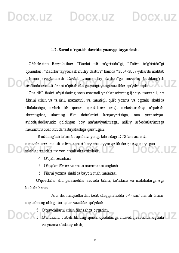  
 
 
 
 
1.2. Savod o’rgatish davrida yozuvga tayyorlash.
 
  O'zbekiston   Respublikasi   “Davlat   tili   to'g'risida”gi,   “Talim   to'g'risida”gi
qonunlari, “Kadrlar tayyorlash milliy dasturi” hamda “2004-2009-yillarda maktab
ta'limini   rivojlantirish   Davlat   umummilliy   dasturi”ga   muvofiq   boshlang'ich
sinflarda ona tili fanini o'qitish oldiga yangi-yangi vazifalar qo'yilmoqda. 
  “Ona tili” fanini o'qitishning bosh maqsadi yoshlarimizning ijodiy- mustaqil, o'z
fikrini   erkin   va   ta'sirli,   mazmunli   va   mantiqli   qilib   yozma   va   og'zaki   shaklda
ifodalashga,   o'zbek   tili   qonun-   qoidalarini   ongli   o'zlashtirishga   o'rgatish,
shuningdek,   ularning   fikr   doiralarini   kengaytirishga,   ona   yurtimizga,
avlodajdodlarimiz   qoldirgan   boy   ma'naviyatimizga,   milliy   urf-odatlarimizga
mehrmuhabbat ruhida tarbiyalashga qaratilgan. 
Boshlang'ich ta'lim bosqichida yangi tahrirdagi DTS lari asosida 
o'quvchilarni ona tili ta'limi sohasi bo'yicha tayyorgarlik darajasiga qo'yilgan 
talablar standart me'zon orqali aks ettiriladi: 
4. O'qish texnikasi 
5. O'zgalar fikrini va matn mazmunini anglash 
6. Fikrni yozma shaklda bayon etish malakasi. 
O'quvchilar   shu   parametrlar   asosida   bilim,   ko'nikma   va   malakalarga   ega
bo'lishi kerak. 
  Ana shu maqsadlardan kelib chiqqan holda 1-4- sinf ona tili fanini 
o'qitishning oldiga bir qator vazifalar qo'yiladi: 
5. O'quvchilarni erkin fikrlashga o'rgatish; 
6. O'z   fikrini   o'zbek   tilining   qonun-qoidalariga   muvofiq   ravishda   og'zaki
va yozma ifodalay olish; 
  12 