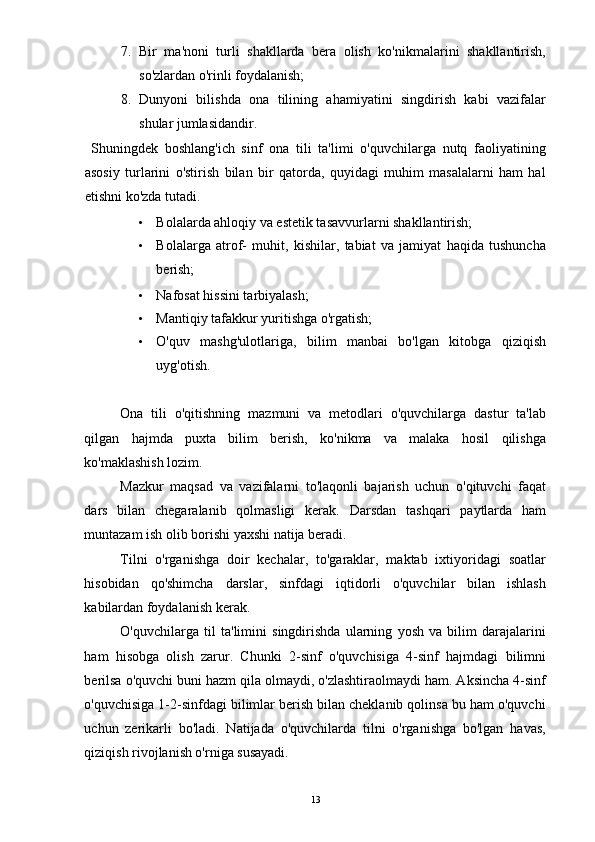 7. Bir   ma'noni   turli   shakllarda   bera   olish   ko'nikmalarini   shakllantirish,
so'zlardan o'rinli foydalanish; 
8. Dunyoni   bilishda   ona   tilining   ahamiyatini   singdirish   kabi   vazifalar
shular jumlasidandir. 
  Shuningdek   boshlang'ich   sinf   ona   tili   ta'limi   o'quvchilarga   nutq   faoliyatining
asosiy   turlarini   o'stirish   bilan   bir   qatorda,   quyidagi   muhim   masalalarni   ham   hal
etishni ko'zda tutadi. 
• Bolalarda ahloqiy va estetik tasavvurlarni shakllantirish; 
• Bolalarga   atrof-   muhit,   kishilar,   tabiat   va   jamiyat   haqida   tushuncha
berish; 
• Nafosat hissini tarbiyalash; 
• Mantiqiy tafakkur yuritishga o'rgatish; 
• O'quv   mashg'ulotlariga,   bilim   manbai   bo'lgan   kitobga   qiziqish
uyg'otish. 
 
Ona   tili   o'qitishning   mazmuni   va   metodlari   o'quvchilarga   dastur   ta'lab
qilgan   hajmda   puxta   bilim   berish,   ko'nikma   va   malaka   hosil   qilishga
ko'maklashish lozim. 
Mazkur   maqsad   va   vazifalarni   to'laqonli   bajarish   uchun   o'qituvchi   faqat
dars   bilan   chegaralanib   qolmasligi   kerak.   Darsdan   tashqari   paytlarda   ham
muntazam ish olib borishi yaxshi natija beradi. 
Tilni   o'rganishga   doir   kechalar,   to'garaklar,   maktab   ixtiyoridagi   soatlar
hisobidan   qo'shimcha   darslar,   sinfdagi   iqtidorli   o'quvchilar   bilan   ishlash
kabilardan foydalanish kerak. 
O'quvchilarga   til   ta'limini   singdirishda   ularning   yosh   va   bilim   darajalarini
ham   hisobga   olish   zarur.   Chunki   2-sinf   o'quvchisiga   4-sinf   hajmdagi   bilimni
berilsa o'quvchi buni hazm qila olmaydi, o'zlashtiraolmaydi ham. Aksincha 4-sinf
o'quvchisiga 1-2-sinfdagi bilimlar berish bilan cheklanib qolinsa bu ham o'quvchi
uchun   zerikarli   bo'ladi.   Natijada   o'quvchilarda   tilni   o'rganishga   bo'lgan   havas,
qiziqish rivojlanish o'rniga susayadi. 
  13 