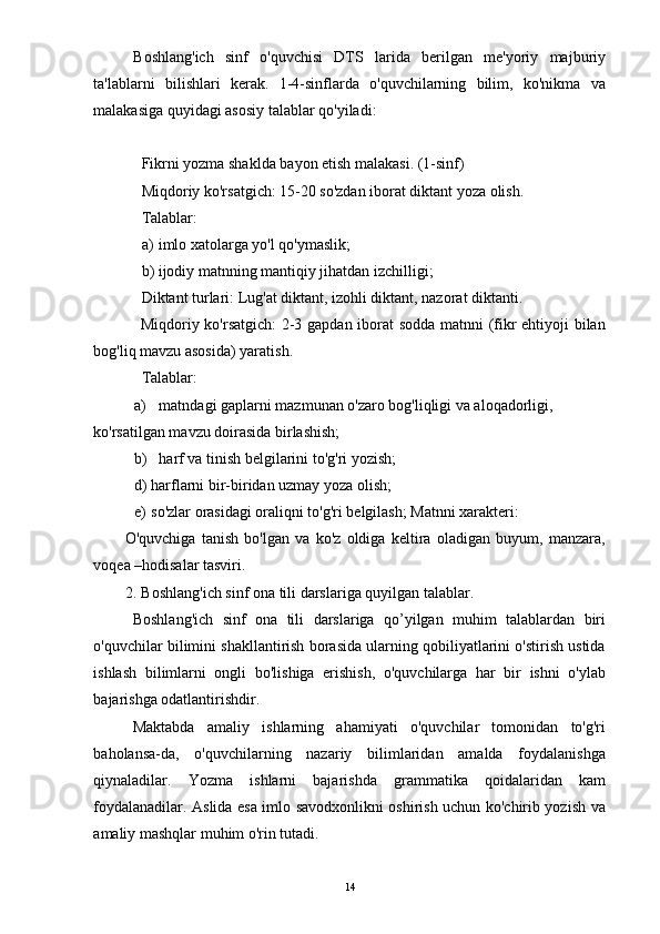 Boshlang'ich   sinf   o'quvchisi   DTS   larida   berilgan   me'yoriy   majburiy
ta'lablarni   bilishlari   kerak.   1-4-sinflarda   o'quvchilarning   bilim,   ko'nikma   va
malakasiga quyidagi asosiy talablar qo'yiladi: 
 
Fikrni yozma shaklda bayon etish malakasi. (1-sinf) 
Miqdoriy ko'rsatgich: 15-20 so'zdan iborat diktant yoza olish. 
Talablar: 
a) imlo xatolarga yo'l qo'ymaslik; 
b) ijodiy matnning mantiqiy jihatdan izchilligi; 
Diktant turlari: Lug'at diktant, izohli diktant, nazorat diktanti. 
Miqdoriy ko'rsatgich:  2-3 gapdan iborat sodda matnni (fikr ehtiyoji bilan
bog'liq mavzu asosida) yaratish. 
Talablar: 
a) matndagi gaplarni mazmunan o'zaro bog'liqligi va aloqadorligi, 
ko'rsatilgan mavzu doirasida birlashish; 
b) harf va tinish belgilarini to'g'ri yozish; 
d) harflarni bir-biridan uzmay yoza olish; 
e) so'zlar orasidagi oraliqni to'g'ri belgilash; Matnni xarakteri: 
O'quvchiga   tanish   bo'lgan   va   ko'z   oldiga   keltira   oladigan   buyum,   manzara,
voqea –hodisalar tasviri. 
2. Boshlang'ich sinf ona tili darslariga quyilgan talablar. 
Boshlang'ich   sinf   ona   tili   darslariga   qo’yilgan   muhim   talablardan   biri
o'quvchilar bilimini shakllantirish borasida ularning qobiliyatlarini o'stirish ustida
ishlash   bilimlarni   ongli   bo'lishiga   erishish,   o'quvchilarga   har   bir   ishni   o'ylab
bajarishga odatlantirishdir. 
Maktabda   amaliy   ishlarning   ahamiyati   o'quvchilar   tomonidan   to'g'ri
baholansa-da,   o'quvchilarning   nazariy   bilimlaridan   amalda   foydalanishga
qiynaladilar.   Yozma   ishlarni   bajarishda   grammatika   qoidalaridan   kam
foydalanadilar. Aslida esa imlo savodxonlikni oshirish uchun ko'chirib yozish va
amaliy mashqlar muhim o'rin tutadi. 
  14 