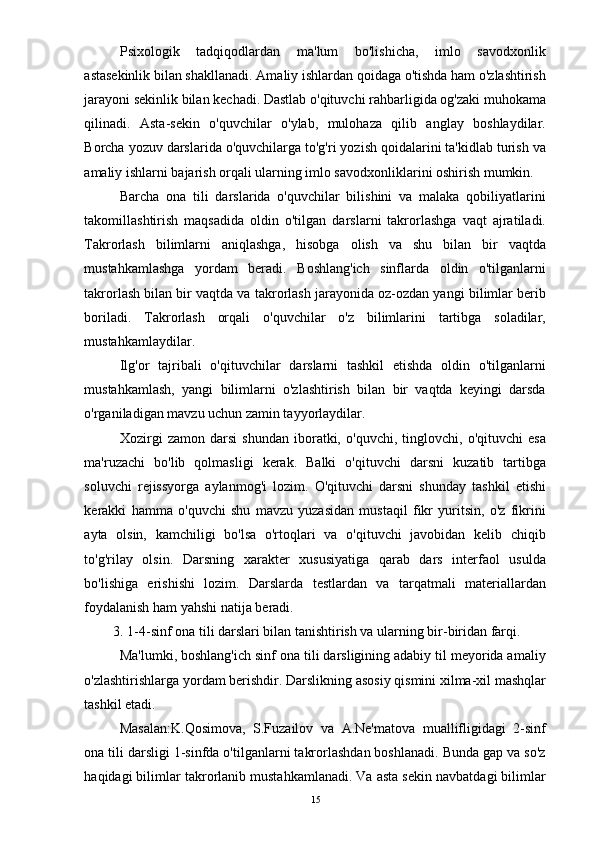 Psixologik   tadqiqodlardan   ma'lum   bo'lishicha,   imlo   savodxonlik
astasekinlik bilan shakllanadi. Amaliy ishlardan qoidaga o'tishda ham o'zlashtirish
jarayoni sekinlik bilan kechadi. Dastlab o'qituvchi rahbarligida og'zaki muhokama
qilinadi.   Asta-sekin   o'quvchilar   o'ylab,   mulohaza   qilib   anglay   boshlaydilar.
Borcha yozuv darslarida o'quvchilarga to'g'ri yozish qoidalarini ta'kidlab turish va
amaliy ishlarni bajarish orqali ularning imlo savodxonliklarini oshirish mumkin. 
Barcha   ona   tili   darslarida   o'quvchilar   bilishini   va   malaka   qobiliyatlarini
takomillashtirish   maqsadida   oldin   o'tilgan   darslarni   takrorlashga   vaqt   ajratiladi.
Takrorlash   bilimlarni   aniqlashga,   hisobga   olish   va   shu   bilan   bir   vaqtda
mustahkamlashga   yordam   beradi.   Boshlang'ich   sinflarda   oldin   o'tilganlarni
takrorlash bilan bir vaqtda va takrorlash jarayonida oz-ozdan yangi bilimlar berib
boriladi.   Takrorlash   orqali   o'quvchilar   o'z   bilimlarini   tartibga   soladilar,
mustahkamlaydilar. 
Ilg'or   tajribali   o'qituvchilar   darslarni   tashkil   etishda   oldin   o'tilganlarni
mustahkamlash,   yangi   bilimlarni   o'zlashtirish   bilan   bir   vaqtda   keyingi   darsda
o'rganiladigan mavzu uchun zamin tayyorlaydilar. 
Xozirgi   zamon   darsi   shundan   iboratki,   o'quvchi,   tinglovchi,   o'qituvchi   esa
ma'ruzachi   bo'lib   qolmasligi   kerak.   Balki   o'qituvchi   darsni   kuzatib   tartibga
soluvchi   rejissyorga   aylanmog'i   lozim.   O'qituvchi   darsni   shunday   tashkil   etishi
kerakki   hamma   o'quvchi   shu   mavzu   yuzasidan   mustaqil   fikr   yuritsin,   o'z   fikrini
ayta   olsin,   kamchiligi   bo'lsa   o'rtoqlari   va   o'qituvchi   javobidan   kelib   chiqib
to'g'rilay   olsin.   Darsning   xarakter   xususiyatiga   qarab   dars   interfaol   usulda
bo'lishiga   erishishi   lozim.   Darslarda   testlardan   va   tarqatmali   materiallardan
foydalanish ham yahshi natija beradi. 
3. 1-4-sinf ona tili darslari bilan tanishtirish va ularning bir-biridan farqi. 
Ma'lumki, boshlang'ich sinf ona tili darsligining adabiy til meyorida amaliy
o'zlashtirishlarga yordam berishdir. Darslikning asosiy qismini xilma-xil mashqlar
tashkil etadi. 
Masalan:K.Qosimova,   S.Fuzailov   va   A.Ne'matova   muallifligidagi   2-sinf
ona tili darsligi 1-sinfda o'tilganlarni takrorlashdan boshlanadi. Bunda gap va so'z
haqidagi bilimlar takrorlanib mustahkamlanadi. Va asta sekin navbatdagi bilimlar
  15