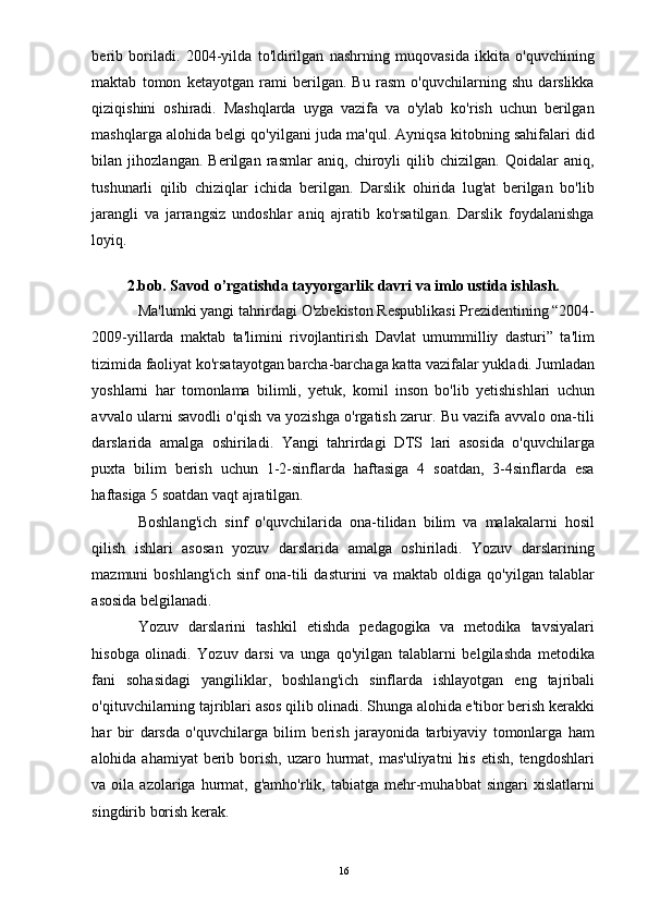 berib   boriladi.   2004-yilda   to'ldirilgan   nashrning   muqovasida   ikkita   o'quvchining
maktab   tomon   ketayotgan   rami   berilgan.   Bu   rasm   o'quvchilarning   shu   darslikka
qiziqishini   oshiradi.   Mashqlarda   uyga   vazifa   va   o'ylab   ko'rish   uchun   berilgan
mashqlarga alohida belgi qo'yilgani juda ma'qul. Ayniqsa kitobning sahifalari did
bilan   jihozlangan.   Berilgan   rasmlar   aniq,   chiroyli   qilib   chizilgan.   Qoidalar   aniq,
tushunarli   qilib   chiziqlar   ichida   berilgan.   Darslik   ohirida   lug'at   berilgan   bo'lib
jarangli   va   jarrangsiz   undoshlar   aniq   ajratib   ko'rsatilgan.   Darslik   foydalanishga
loyiq. 
 
2.bob. Savod o’rgatishda tayyorgarlik davri va imlo ustida ishlash.
Ma'lumki yangi tahrirdagi O'zbekiston Respublikasi Prezidentining “2004-
2009-yillarda   maktab   ta'limini   rivojlantirish   Davlat   umummilliy   dasturi”   ta'lim
tizimida faoliyat ko'rsatayotgan barcha-barchaga katta vazifalar yukladi. Jumladan
yoshlarni   har   tomonlama   bilimli,   yetuk,   komil   inson   bo'lib   yetishishlari   uchun
avvalo ularni savodli o'qish va yozishga o'rgatish zarur. Bu vazifa avvalo ona-tili
darslarida   amalga   oshiriladi.   Yangi   tahrirdagi   DTS   lari   asosida   o'quvchilarga
puxta   bilim   berish   uchun   1-2-sinflarda   haftasiga   4   soatdan,   3-4sinflarda   esa
haftasiga 5 soatdan vaqt ajratilgan. 
Boshlang'ich   sinf   o'quvchilarida   ona-tilidan   bilim   va   malakalarni   hosil
qilish   ishlari   asosan   yozuv   darslarida   amalga   oshiriladi.   Yozuv   darslarining
mazmuni   boshlang'ich   sinf   ona-tili   dasturini   va   maktab   oldiga   qo'yilgan   talablar
asosida belgilanadi. 
Yozuv   darslarini   tashkil   etishda   pedagogika   va   metodika   tavsiyalari
hisobga   olinadi.   Yozuv   darsi   va   unga   qo'yilgan   talablarni   belgilashda   metodika
fani   sohasidagi   yangiliklar,   boshlang'ich   sinflarda   ishlayotgan   eng   tajribali
o'qituvchilarning tajriblari asos qilib olinadi. Shunga alohida e'tibor berish kerakki
har   bir   darsda   o'quvchilarga   bilim   berish   jarayonida   tarbiyaviy   tomonlarga   ham
alohida ahamiyat  berib borish,  uzaro hurmat, mas'uliyatni   his  etish,  tengdoshlari
va  oila  azolariga  hurmat,  g'amho'rlik,  tabiatga  mehr-muhabbat  singari  xislatlarni
singdirib borish kerak. 
  16 