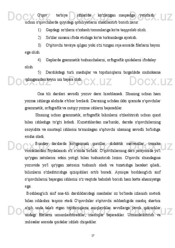 O'quv  tarbiya  ishlarida  ko'zlangan  maqsadga  yetishish  
uchun o'quvchilarda quyidagi qobiliyatlarni shakllantirb borish zarur: 
1) Gapdagi so'zlarni o'xshash tomonlariga ko'ra taqqoslab olish. 
2) So'zlar nimani ifoda etishiga ko'ra turkumlarga ajratish. 
3) O'qituvchi tavsiya qilgan yoki o'zi tuzgan reja asosida fikrlarni bayon
ega olish. 
4) Gaplarda grammatik tushunchalarni, orfografik qoidalarni ifodalay 
olish. 
5) Darslikdagi   turli   mashqlar   va   topshiriqlarni   birgalikda   muhokama
qilinganidan keyin uni bajara olsh. 
 
Ona   tili   darslari   savodli   yozuv   darsi   hisoblanadi.   Shuning   uchun   ham
yozma ishlarga alohida e'tibor beriladi. Darsning uchdan ikki qismida o'quvchilar
grammatik, orfografik va nutqiy yozma ishlarni bajaradilar. 
Shuning   uchun   grammatik,   orfografik   bilimlarni   o'zlashtirish   uchun   qund
bilan   ishlashga   to'g'ri   keladi.   Kuzatshlardan   ma'lumki,   darsda   o'quvchilarning
osoyishta   va   mustaqil   ishlarini   ta'minlagan   o'qituvchi   ularning   savodli   bo'lishga
erisha oladi. 
Bunday   darslarda   ko'rgazmali   qurollar,   didaktik   materiallar,   texnika
vositalaridan foydalanish o'z o'rnida bo'ladi. O'quvchilarning dars jarayonida yo'l
qo'ygan   xatolarini   sekin   yotig'i   bilan   tushuntirish   lozim.   O'quvchi   shundagina
yozuvida   yo'l   qo'ygan   xatosini   tushunib   oladi   va   tuzatishga   harakat   qiladi,
bilimlarni   o'zlashtirishga   qiziqishlari   ortib   boradi.   Ayniqsa   boshlang'ich   sinf
o'quvchilarini bajargan ishlarini o'z vaqtida baholab borish ham katta ahamiyatga
ega. 
  Boshlang'ich   sinf   ona-tili   darsliklaridagi   manbalar   oz   bo'lsada   izlanish   metodi
bilan   ishlashni   taqozo   etadi   O'quvchilar   o'qituvchi   rahbarligida   mashq   shartini
o'qib   unda   talab   etgan   topshiriqlarni   aniqlaydilar   savollarga   javob   qidiradilar
undagi   fikrlarni   umumlashtiradilar,   mashqlar   bajaradilar.   Umumlashtirish   va
xulosalar asosida qoidalar ishlab chiqadilar. 
  17 