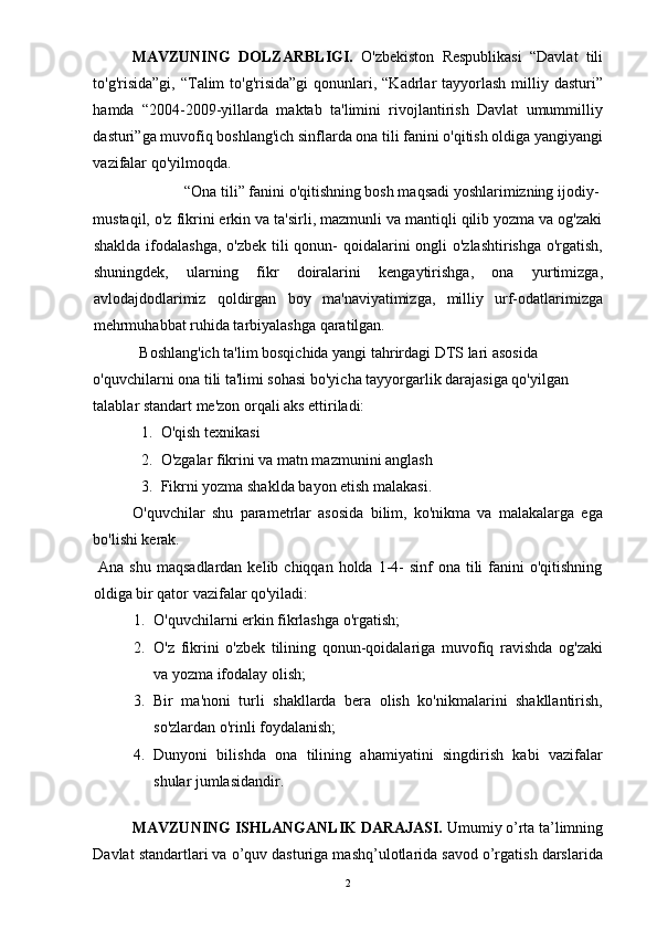 MAVZUNING   DOLZARBLIGI.   O'zbekiston   Respublikasi   “Davlat   tili
to'g'risida”gi, “Talim  to'g'risida”gi  qonunlari, “Kadrlar  tayyorlash  milliy dasturi”
hamda   “2004-2009-yillarda   maktab   ta'limini   rivojlantirish   Davlat   umummilliy
dasturi”ga muvofiq boshlang'ich sinflarda ona tili fanini o'qitish oldiga yangiyangi
vazifalar qo'yilmoqda. 
  “Ona tili” fanini o'qitishning bosh maqsadi yoshlarimizning ijodiy- 
mustaqil, o'z fikrini erkin va ta'sirli, mazmunli va mantiqli qilib yozma va og'zaki
shaklda ifodalashga, o'zbek tili qonun- qoidalarini ongli  o'zlashtirishga o'rgatish,
shuningdek,   ularning   fikr   doiralarini   kengaytirishga,   ona   yurtimizga,
avlodajdodlarimiz   qoldirgan   boy   ma'naviyatimizga,   milliy   urf-odatlarimizga
mehrmuhabbat ruhida tarbiyalashga qaratilgan. 
Boshlang'ich ta'lim bosqichida yangi tahrirdagi DTS lari asosida 
o'quvchilarni ona tili ta'limi sohasi bo'yicha tayyorgarlik darajasiga qo'yilgan 
talablar standart me'zon orqali aks ettiriladi: 
1. O'qish texnikasi 
2. O'zgalar fikrini va matn mazmunini anglash 
3. Fikrni yozma shaklda bayon etish malakasi. 
O'quvchilar   shu   parametrlar   asosida   bilim,   ko'nikma   va   malakalarga   ega
bo'lishi kerak. 
  Ana  shu  maqsadlardan  kelib  chiqqan holda  1-4-   sinf  ona  tili   fanini  o'qitishning
oldiga bir qator vazifalar qo'yiladi: 
1. O'quvchilarni erkin fikrlashga o'rgatish; 
2. O'z   fikrini   o'zbek   tilining   qonun-qoidalariga   muvofiq   ravishda   og'zaki
va yozma ifodalay olish; 
3. Bir   ma'noni   turli   shakllarda   bera   olish   ko'nikmalarini   shakllantirish,
so'zlardan o'rinli foydalanish; 
4. Dunyoni   bilishda   ona   tilining   ahamiyatini   singdirish   kabi   vazifalar
shular jumlasidandir. 
 
MAVZUNING ISHLANGANLIK DARAJASI.  Umumiy o’rta ta’limning
Davlat standartlari va o’quv dasturiga mashq’ulotlarida savod o’rgatish darslarida
  2