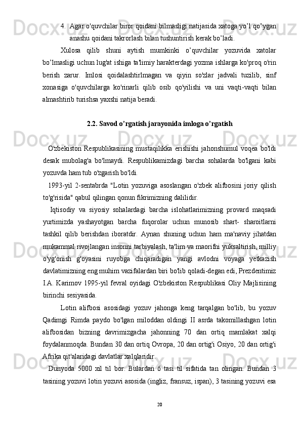 4. Agar o'quvchilar biror qoidani bilmasligi natijasida xatoga yo’l qo’ygan
anashu qoidani takrorlash bilan tushuntirish kerak bo’ladi. 
Xulosa   qilib   shuni   aytish   mumkinki   o’quvchilar   yozuvida   xatolar
bo’lmasligi uchun lug'at ishiga ta'limiy harakterdagi yozma ishlarga ko'proq o'rin
berish   zarur.   Imlosi   qoidalashtirlmagan   va   qiyin   so'zlar   jadvali   tuzilib,   sinf
xonasiga   o'quvchilarga   ko'rinarli   qilib   osib   qo'yilishi   va   uni   vaqti-vaqti   bilan
almashtirib turishsa yaxshi natija beradi. 
 
2.2. Savod o’rgatish jarayonida imloga o’rgatish
 
    O'zbekiston   Respublikasining   mustaqilikka   erishishi   jahonshumul   voqea   bo'ldi
desak   mubolag'a   bo'lmaydi.   Respublikamizdagi   barcha   sohalarda   bo'lgani   kabi
yozuvda ham tub o'zgarish bo'ldi. 
    1993-yil   2-sentabrda   "Lotin   yozuviga   asoslangan   o'zbek   alifbosini   joriy   qilish
to'g'risida" qabul qilingan qonun fikrimizning dalilidir. 
    Iqtisodiy   va   siyosiy   sohalardagi   barcha   islohatlarimizning   provard   maqsadi
yurtimizda   yashayotgan   barcha   fuqorolar   uchun   munosib   shart-   sharoitlarni
tashkil   qilib   berishdan   iboratdir.   Aynan   shuning   uchun   ham   ma'naviy   jihatdan
mukammal rivojlangan insonni tarbiyalash, ta'lim va maorifni yuksaltirish, milliy
o'yg'onish   g'oyasini   ruyobga   chiqaradigan   yangi   avlodni   voyaga   yetkazish
davlatimizning eng muhim vazifalardan biri bo'lib qoladi-degan edi, Prezdentimiz
I.A.  Karimov 1995-yil  fevral   oyidagi  O'zbekiston   Respublikasi   Oliy Majlisining
birinchi sesiyasida. 
Lotin   alifbosi   asosidagi   yozuv   jahonga   keng   tarqalgan   bo'lib,   bu   yozuv
Qadimgi   Rimda   paydo   bo'lgan   miloddan   oldingi   II   asrda   takomillashgan   lotin
alifbosidan   bizning   davrimizgacha   jahonning   70   dan   ortiq   mamlakat   xalqi
foydalanmoqda. Bundan 30 dan ortiq Ovropa, 20 dan ortig'i Osiyo, 20 dan ortig'i
Afrika qit'alaridagi davlatlar xalqlaridir. 
    Dunyoda   5000   xil   til   bor.   Bulardan   6   tasi   til   sifatida   tan   olingan.   Bundan   3
tasining yozuvi lotin yozuvi asosida (ingliz, fransuz, ispan), 3 tasining yozuvi esa
  20