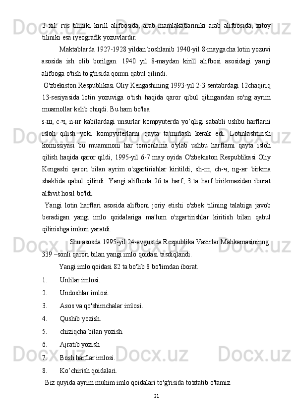 3   xil:   rus   tiliniki   kirill   alifbosida,   arab   mamlakatlariniki   arab   alifbosida,   xitoy
tiliniki esa iyeografik yozuvlardir. 
Maktablarda 1927-1928 yildan boshlanib 1940-yil 8-maygacha lotin yozuvi
asosida   ish   olib   borilgan.   1940   yil   8-maydan   kirill   alifbosi   asosidagi   yangi
alifboga o'tish to'g'risida qonun qabul qilindi. 
 O'zbekiston Respublikasi Oliy Kengashining 1993-yil 2-3 sentabrdagi 12chaqiriq
13-sesiyasida   lotin   yozuviga   o'tish   haqida   qaror   qibul   qilingandan   so'ng   ayrim
muamollar kelib chiqdi. Bu ham bo'lsa 
s- ш , c- ч , n- нг   kabilardagi unsurlar kompyuterda yo’qligi sababli  ushbu harflarni
isloh   qilish   yoki   kompyuterlarni   qayta   ta'mirlash   kerak   edi.   Lotinlashtirish
komissiyasi   bu   muammoni   har   tomonlama   o'ylab   ushbu   harflarni   qayta   isloh
qilish  haqida qaror  qildi, 1995-yil  6-7 may  oyida  O'zbekiston  Respublikasi  Oliy
Kengashi   qarori   bilan   ayrim   o'zgartirishlar   kiritildi,   sh- ш ,   ch- ч ,   ng- нг   birkma
shaklida   qabul   qilindi.   Yangi   alifboda   26   ta   harf,   3   ta   harf   birikmasidan   iborat
alfavit hosil bo'ldi. 
  Yangi   lotin   harflari   asosida   alifboni   joriy   etishi   o'zbek   tilining   talabiga   javob
beradigan   yangi   imlo   qoidalariga   ma'lum   o'zgartirishlar   kiritish   bilan   qabul
qilinishga imkon yaratdi. 
  Shu asosda 1995-yil 24-avgustda Respublika Vazirlar Mahkamasininng 
339 –sonli qarori bilan yangi imlo qoidasi tasdiqlandi. 
  Yangi imlo qoidasi 82 ta bo'lib 8 bo'limdan iborat. 
1. Unlilar imlosi. 
2. Undoshlar imlosi. 
3. Asos va qo'shimchalar imlosi. 
4. Qushib yozish. 
5. chiziqcha bilan yozish. 
6. Ajratib yozish 
7. Bosh harflar imlosi. 
8. Ko’chirish qoidalari. 
  Biz quyida ayrim muhim imlo qoidalari to'g'risida to'xtatib o'tamiz. 
  21 