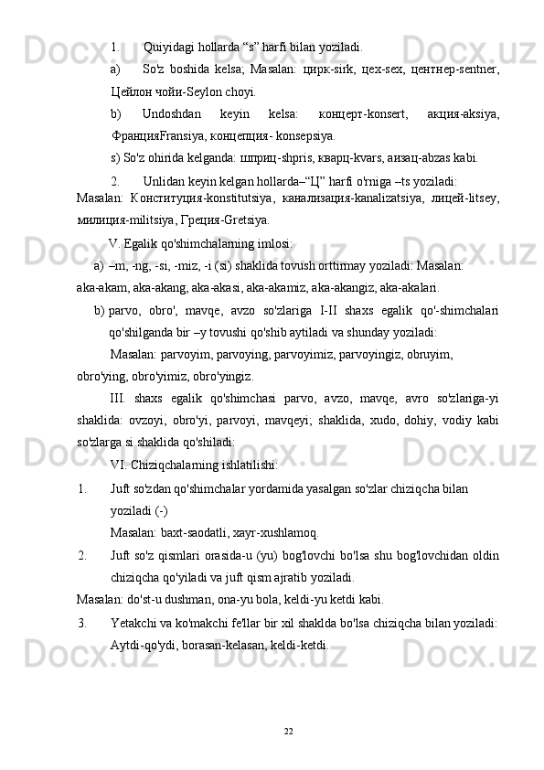 1. Quiyidagi hollarda “s” harfi bilan yoziladi. 
a) So'z   boshida   kelsa;   Masalan:   цирк -sirk,   цех -sex,   центнер -sentner,
Цейлон   чойи -Seylon choyi. 
b) Undoshdan   keyin   kelsa:   концерт -konsert,   акция -aksiya,
Франция Fransiya,  концепция - konsepsiya. 
s) So'z ohirida kelganda:  шприц -shpris,  кварц -kvars,  аизац -abzas kabi. 
2. Unlidan keyin kelgan hollarda–“ Ц ” harfi o'rniga –ts yoziladi:    
Masalan:   Конституция -konstitutsiya,   канализация -kanalizatsiya,   лицей -litsey,
милиция -militsiya,  Греция -Gretsiya. 
  V. Egalik qo'shimchalarning imlosi: 
a) –m, -ng, -si, -miz, -i (si) shaklida tovush orttirmay yoziladi: Masalan: 
aka-akam, aka-akang, aka-akasi, aka-akamiz, aka-akangiz, aka-akalari. 
b) parvo,   obro',   mavqe,   avzo   so'zlariga   I-II   shaxs   egalik   qo'-shimchalari
qo'shilganda bir –y tovushi qo'shib aytiladi va shunday yoziladi: 
Masalan: parvoyim, parvoying, parvoyimiz, parvoyingiz, obruyim, 
obro'ying, obro'yimiz, obro'yingiz. 
III.   shaxs   egalik   qo'shimchasi   parvo,   avzo,   mavqe,   avro   so'zlariga-yi
shaklida:   ovzoyi,   obro'yi,   parvoyi,   mavqeyi;   shaklida,   xudo,   dohiy,   vodiy   kabi
so'zlarga si shaklida qo'shiladi:  
VI. Chiziqchalarning ishlatilishi: 
1. Juft so'zdan qo'shimchalar yordamida yasalgan so'zlar chiziqcha bilan 
yoziladi (-) 
Masalan: baxt-saodatli, xayr-xushlamoq. 
2. Juft  so'z  qismlari  orasida-u (yu)  bog'lovchi  bo'lsa  shu bog'lovchidan  oldin
chiziqcha qo'yiladi va juft qism ajratib yoziladi. 
Masalan: do'st-u dushman, ona-yu bola, keldi-yu ketdi kabi. 
3. Yetakchi va ko'makchi fe'llar bir xil shaklda bo'lsa chiziqcha bilan yoziladi:
Aytdi-qo'ydi, borasan-kelasan, keldi-ketdi. 
  22 