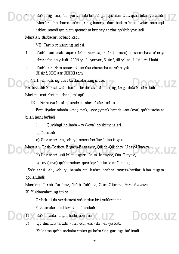 4. So'zining -ma, -ba, yordamida birlashgan qismlari chiziqcha bilan yoziladi.
Masalan:   ko'chama-ko'cha,   rang-barang,   dam-badam   kabi.   Lekin   mustaqil
ishlatilmaydigan qism qatnashsa bunday so'zlar qo'shib yoziladi. 
Masalan: darbadar, ro'baro kabi. 
  VII. Tartib sonlarning imlosi. 
1. Tartib   son   arab   raqami   bilan   yozilsa,   -nchi   (-   inchi)   qo'shimchasi   o'rniga
chiziqcha qo'yiladi: 2006-yil 1- yanvar, 5-sinf, 60-yillar, 4-“A” sinf kabi. 
2. Tartib son Rim raqaimda berilsa chiziqcha qo'yilmaydi. 
X sinf, XXI asr, XXXI tom 
VIII. -sh, -ch, ng, harf birikmalarning imlosi. 
Bir tovushli ko'rsatuvchi harflar birikmasi -sh, -ch, ng, birgalikda ko'chiriladi: 
Maslan: mai-shat, pi-choq, ko'-ngil. 
IX. Familiya hosil qiluvchi qo'shimchalar imlosi: 
Familiyalar odatda –ev (-eva), -yev (yeva) hamda –ov (ova) qo'shimchalar
bilan hosil bo'ladi: 
1.   Quyidagi hollarda –ev (-eva) qo'shimchalari 
qo'llaniladi. 
a) So'z asosi -sh, -ch, y, tovush-harflari bilan tugasa: 
Masalan: Tosh-Toshev, Ergash-Ergashev, Qilich-Qilichev, Ubay-Ubayev. 
b) So'z asosi unli bilan tugasa: Jo’ra-Jo’rayev, Ota-Otayev, 
  d) –ov (-ova) qo'shimchasi quyidagi hollarda qo'llanadi; 
  So'z   asosi   -sh,   -ch,   y,   hamda   unlilardan   boshqa   tovush-harflar   bilan   tugasa
qo'llaniladi: 
Masalan:   Turob-Turobov,   Tolib-Tolibov,   Olim-Olimov,   Aziz-Azizova.  
X. Yuklamalarning imlosi. 
  O'zbek tilida yordamchi so'zlardan biri yuklamadir. 
  Yuklamalar 2 xil tarzda qo'llaniladi. 
1) So'z tarzida: faqat, hatto, axir, na 
2) Qo'shimcha tarzda: - mi, -ku, -da, -shi, -a, -ya kabi. 
Yuklama qo'shimchalar imlosiga ko'ra ikki guruhga bo'linadi. 
  23 