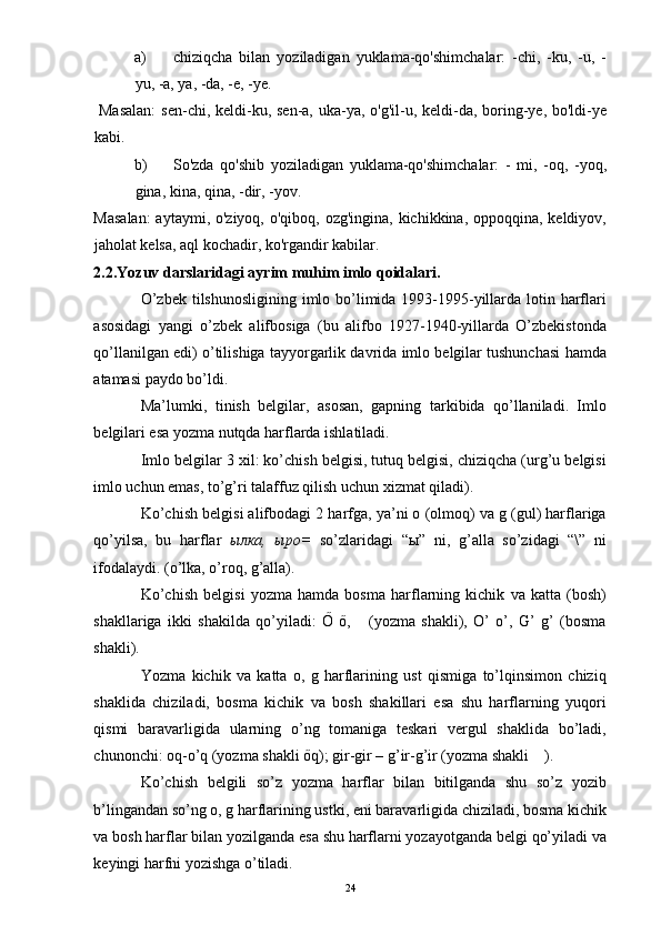 a) chiziqcha   bilan   yoziladigan   yuklama-qo'shimchalar:   -chi,   -ku,   -u,   -
yu, -a, ya, -da, -e, -ye. 
  Masalan:  sen-chi, keldi-ku, sen-a, uka-ya, o'g'il-u, keldi-da, boring-ye, bo'ldi-ye
kabi. 
b) So'zda   qo'shib   yoziladigan   yuklama-qo'shimchalar:   -   mi,   -oq,   -yoq,
gina, kina, qina, -dir, -yov. 
Masalan:  aytaymi, o'ziyoq, o'qiboq, ozg'ingina, kichikkina, oppoqqina, keldiyov,
jaholat kelsa, aql kochadir, ko'rgandir kabilar. 
2.2.Yozuv darslaridagi ayrim muhim imlo qoidalari. 
O’zbek tilshunosligining imlo bo’limida 1993-1995-yillarda lotin harflari
asosidagi   yangi   o’zbek   alifbosiga   (bu   alifbo   1927-1940-yillarda   O’zbekistonda
qo’llanilgan edi) o’tilishiga tayyorgarlik davrida imlo belgilar tushunchasi hamda
atamasi paydo bo’ldi. 
Ma’lumki,   tinish   belgilar,   asosan,   gapning   tarkibida   qo’llaniladi.   Imlo
belgilari esa yozma nutqda harflarda ishlatiladi. 
Imlo belgilar 3 xil: ko’chish belgisi, tutuq belgisi, chiziqcha (urg’u belgisi
imlo uchun emas, to’g’ri talaffuz qilish uchun xizmat qiladi). 
Ko’chish belgisi alifbodagi 2 harfga, ya’ni o (olmoq) va g (gul) harflariga
qo’yilsa,   bu   harflar   ылка ,   ыро =   so’zlaridagi   “ ы ”   ni,   g’alla   so’zidagi   “\”   ni
ifodalaydi. (o’lka, o’roq, g’alla). 
Ko’chish   belgisi   yozma   hamda   bosma   harflarning   kichik   va   katta   (bosh)
shakllariga   ikki   shakilda   qo’yiladi:   Ő   ő,       (yozma   shakli),   O’   o’,   G’   g’   (bosma
shakli). 
Yozma   kichik   va   katta   o,   g   harflarining   ust   qismiga   to’lqinsimon   chiziq
shaklida   chiziladi,   bosma   kichik   va   bosh   shakillari   esa   shu   harflarning   yuqori
qismi   baravarligida   ularning   o’ng   tomaniga   teskari   vergul   shaklida   bo’ladi,
chunonchi: oq-o’q (yozma shakli őq); gir-gir – g’ir-g’ir (yozma shakli    ). 
Ko’chish   belgili   so’z   yozma   harflar   bilan   bitilganda   shu   so’z   yozib
b’lingandan so’ng o, g harflarining ustki, eni baravarligida chiziladi, bosma kichik
va bosh harflar bilan yozilganda esa shu harflarni yozayotganda belgi qo’yiladi va
keyingi harfni yozishga o’tiladi. 
  24 