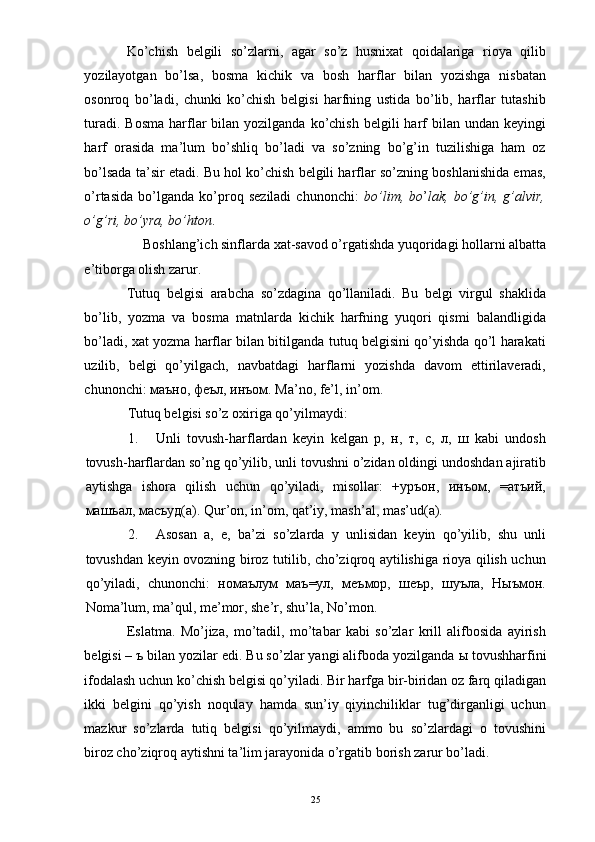 Ko’chish   belgili   so’zlarni,   agar   so’z   husnixat   qoidalariga   rioya   qilib
yozilayotgan   bo’lsa,   bosma   kichik   va   bosh   harflar   bilan   yozishga   nisbatan
osonroq   bo’ladi,   chunki   ko’chish   belgisi   harfning   ustida   bo’lib,   harflar   tutashib
turadi.  Bosma  harflar   bilan yozilganda  ko’chish  belgili  harf  bilan  undan keyingi
harf   orasida   ma’lum   bo’shliq   bo’ladi   va   so’zning   bo’g’in   tuzilishiga   ham   oz
bo’lsada ta’sir etadi. Bu hol ko’chish belgili harflar so’zning boshlanishida emas,
o’rtasida   bo’lganda   ko’proq   seziladi   chunonchi:   bo’lim,   bo ’ lak,   bo’g’in,   g’alvir,
o’g’ri, bo’yra, bo’hton . 
Boshlang’ich sinflarda xat-savod o’rgatishda yuqoridagi hollarni albatta 
e’tiborga olish zarur. 
Tutuq   belgisi   arabcha   so’zdagina   qo’llaniladi.   Bu   belgi   virgul   shaklida
bo’lib,   yozma   va   bosma   matnlarda   kichik   harfning   yuqori   qismi   balandligida
bo’ladi, xat yozma harflar bilan bitilganda tutuq belgisini qo’yishda qo’l harakati
uzilib,   belgi   qo’yilgach,   navbatdagi   harflarni   yozishda   davom   ettirilaveradi,
chunonchi:  маъно ,  феъл ,  инъом .  Ma’no, fe’l, in’om. 
Tutuq belgisi so’z oxiriga qo’yilmaydi: 
1. Unli   tovush-harflardan   keyin   kelgan   р,   н,   т,   с,   л,   ш   kabi   undosh
tovush-harflardan so’ng qo’yilib, unli tovushni o’zidan oldingi undoshdan ajiratib
aytishga   ishora   qilish   uchun   qo’yiladi,   misollar:   +уръон,   инъом,   =атъий,
машъал, масъуд(а). Qur’on, in’om, qat’iy, mash’al, mas’ud(a). 
2. Asosan   a,   e,   ba’zi   so’zlarda   y   unlisidan   keyin   qo’yilib,   shu   unli
tovushdan keyin ovozning biroz tutilib, cho’ziqroq aytilishiga rioya qilish uchun
qo’yiladi,   chunonchi:   номаъnм   маъ=ул,   меъмор,   шеър,   шуъла,   Ныъмон.
Noma’lum, ma’qul, me’mor, she’r, shu’la, No’mon. 
Eslatma.   Mo’jiza,   mo’tadil,   mo’tabar   kabi   so’zlar   krill   alifbosida   ayirish
belgisi –  ъ  bilan yozilar edi. Bu so’zlar yangi alifboda yozilganda  ы  tovushharfini
ifodalash uchun ko’chish belgisi qo’yiladi. Bir harfga bir-biridan oz farq qiladigan
ikki   belgini   qo’yish   noqulay   hamda   sun’iy   qiyinchiliklar   tug’dirganligi   uchun
mazkur   so’zlarda   tutiq   belgisi   qo’yilmaydi,   ammo   bu   so’zlardagi   o   tovushini
biroz cho’ziqroq aytishni ta’lim jarayonida o’rgatib borish zarur bo’ladi. 
  25 