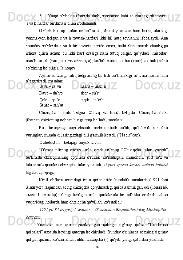 3. Yangi o’zbek alifbosida sholi, shoshmoq kabi so’zlardagi sh tovushi
s va h harflar birikmasi bilan ifodalanadi. 
O’zbek   tili   lug’atidan   oz   bo’lsa-da,   shunday   so’zlar   ham   borki,   ulardagi
yonma-yon  kelgan   s  va  h  tovush-harflari  ikki  hil   nutq  tovushini  ifodalaydi.  Ana
shunday   so’zlarda   s   va   h   bir   tovush   tarzida   emas,   balki   ikki   tovush   ekanligiga
ishora   qilish   uchun   bu   ikki   harf   orasiga   ham   tutuq   belgisi   qo’yiladi,   misollar:
mas’h tortish ( тащорат  = илаётганда ), tas’hih etmoq, as’har ( тонг ), as’hob (sohib
so’zining ko’pligi), Is’hoqov. 
Ayrim so’zlarga tutiq belgisining bo’lish-bo’lmaskigi so’z ma’nosini ham
o’zgartiradi, masalan: 
Sava – sa’va    nasha – nash’a
Davo – da’vo    sher – sh’r 
Qala – qal’a    taqib – ta’qib. 
Sanat – san’at 
Chiziqcha   –   imlo   belgisi.   Chiziq   esa   tinish   belgidir.   Chiziqcha   shakl
jihatdan chiziqning uchdan biriga teng bo’ladi, masalan: 
Bir   –biringizga   xayr-ehsonli,   mehr-oqibatli   bo'lib,   qo'l   berib   so'rashib
yuringlar, shunda dillaringizdagi dili g'ashlik ketadi. (“Hadis”dan). 
O'zbekiston – kelajagi buyuk davlat. 
“O'zbek   tilining   asosiy   imlo   qoidalari”ning   “Chiziqcha   bilan   yozish”
bo'limida   chiziqchaning   qo'yilish   o'rinlari   ko'rsatilgan,   chunonchi:   juft   so'z   va
takror so'z qismlari chiziqcha bilan yoziladi:  el-yurt, qovun-tarvuz, baland-baland
tog'lar, uy-uyiga……. 
Kirill   alifbosi   asosidagi   imlo   qoidalarida   kundalik   sanalarda   (1991- йил
31 август ) raqamdan so'ng chiziqcha qo'yilmasligi qoidalashtirilgan edi (1 мактаб ,
аммо   1   сентабр ).   Yangi   tuzilgan   imlo   qoidalarida   bir   xillikka   erishish   uchun
yuqoridagi hollarda ham chiziqcha qo'yilishi ko'rsatildi: 
1991-yil 31-avgust, 1-sentabr – O'zbekiston Respublikasining Mustaqillik 
bayrami.  
Yozuvda   so'z   qismi   yozilayotgan   qatorga   sig'may   qolsa,   “Ko'chirish
qoidalari” asosida keyingi qatorga ko'chiriladi. Bunday o'rinlarda so'zning sig'may
qolgan qismini ko'chirishdan oldin chiziqcha (-) qo'yib, yangi qatordan yoziladi. 
  26 