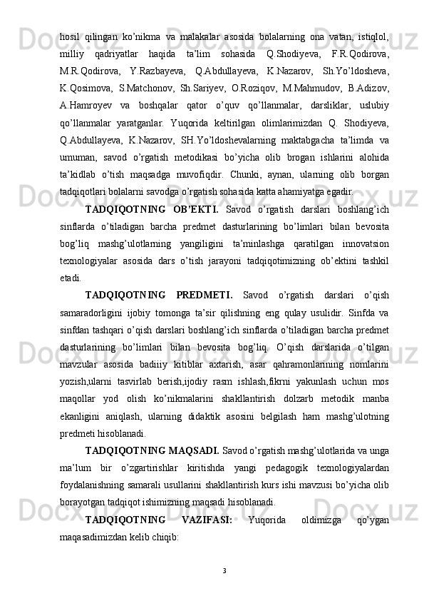 hosil   qilingan   ko’nikma   va   malakalar   asosida   bolalarning   ona   vatan,   istiqlol,
milliy   qadriyatlar   haqida   ta’lim   sohasida   Q.Shodiyeva,   F.R.Qodirova,
M.R.Qodirova,   Y.Razbayeva,   Q.Abdullayeva,   K.Nazarov,   Sh.Yo’ldosheva,
K.Qosimova,   S.Matchonov,   Sh.Sariyev,   O.Roziqov,   M.Mahmudov,   B.Adizov,
A.Hamroyev   va   boshqalar   qator   o’quv   qo’llanmalar,   darsliklar,   uslubiy
qo’llanmalar   yaratganlar.   Yuqorida   keltirilgan   olimlarimizdan   Q.   Shodiyeva,
Q.Abdullayeva,   K.Nazarov,   SH.Yo’ldoshevalarning   maktabgacha   ta’limda   va
umuman,   savod   o’rgatish   metodikasi   bo’yicha   olib   brogan   ishlarini   alohida
ta’kidlab   o’tish   maqsadga   muvofiqdir.   Chunki,   aynan,   ularning   olib   borgan
tadqiqotlari bolalarni savodga o’rgatish sohasida katta ahamiyatga egadir. 
TADQIQOTNING   OB’EKTI.   Savod   o’rgatish   darslari   boshlang’ich
sinflarda   o’tiladigan   barcha   predmet   dasturlarining   bo’limlari   bilan   bevosita
bog’liq   mashg’ulotlarning   yangiligini   ta’minlashga   qaratilgan   innovatsion
texnologiyalar   asosida   dars   o’tish   jarayoni   tadqiqotimizning   ob’ektini   tashkil
etadi. 
TADQIQOTNING   PREDMETI.   Savod   o’rgatish   darslari   o’qish
samaradorligini   ijobiy   tomonga   ta’sir   qilishning   eng   qulay   usulidir.   Sinfda   va
sinfdan tashqari o’qish darslari boshlang’ich sinflarda o’tiladigan barcha predmet
dasturlarining   bo’limlari   bilan   bevosita   bog’liq.   O’qish   darslarida   o’tilgan
mavzular   asosida   badiiiy   kitiblar   axtarish,   asar   qahramonlarining   nomlarini
yozish,ularni   tasvirlab   berish,ijodiy   rasm   ishlash,fikrni   yakunlash   uchun   mos
maqollar   yod   olish   ko’nikmalarini   shakllantirish   dolzarb   metodik   manba
ekanligini   aniqlash,   ularning   didaktik   asosini   belgilash   ham   mashg’ulotning
predmeti hisoblanadi. 
TADQIQOTNING MAQSADI.  Savod o’rgatish mashg’ulotlarida va unga
ma’lum   bir   o’zgartirishlar   kiritishda   yangi   pedagogik   texnologiyalardan
foydalanishning samarali usullarini shakllantirish kurs ishi mavzusi bo’yicha olib
borayotgan tadqiqot ishimizning maqsadi hisoblanadi. 
TADQIQOTNING   VAZIFASI:   Yuqorida   oldimizga   qo’ygan
maqasadimizdan kelib chiqib: 
  3 